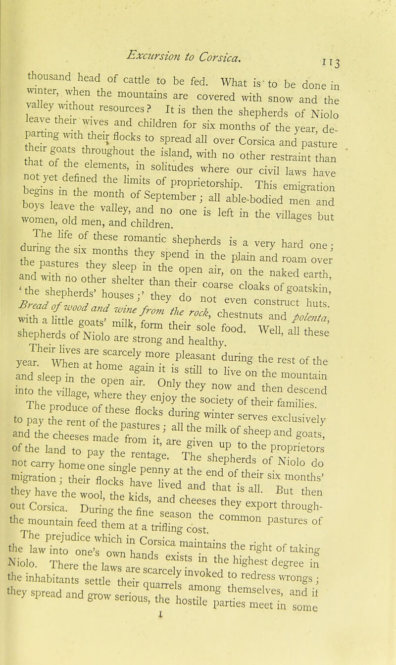 thousand head of cattle to be fed. What is'to be done in ^vinter, when the mountains are covered with snow and the valley without resources? It is then the shepherds of Niolo leave their^wives and children for six months of the year de pamng with their flocks to spread all over Corsica and'pasture that of the elements, m sohtudes where our civil laws have not yet defined the limits of proprietorship. tJ begms m the month of September; all able-bodied S and boys leave the valley, and no one is left in the villages but women, old men, and children. ^ The life of these romantic shepherds is a very hard one • dunng the six months thev spend in i-h. r.i • a ' .hepas..es ftey sleep 11^0,::. ^ t'^Ct^^ZZ ^h amtle goats- .i, Jo^ ft* ItoTTeraStt' shepherds of Niolo are strong and healthy. ' and sleep in the open af n J T  ™ l* .■«o .he fe thX e °:^t;::-r, :r.:t?a^i,r .0 pt thT em 0° ,h '^^ ^^ serves ex : r;e,y of the land to pay the r nt^l '.^ not carry homeon^ Z„l ^ ™' shepherds of Niolo do ^igratr^n^rirTo Tteed' they have the wool, the kids and ., I  *™ oat Corsica T,^xi^^^^'t ' ^y 'Po Arough- .he .onntainfr:h^eraU:gco*^ 