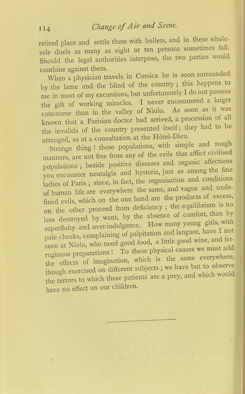 retired place and settle them with bullets, and in these whole- sale duels as many as eight or ten persons sometimes fall Should the legal authorities interpose, the two parties would combine against them. When a physician travels in Corsica he is soon surrounded by the lame and the blind of the country ; this happens to me in most of my excursions, but unfortunately I do not possess the gift of working miracles. I never encountered a larger concourse than in the valley of Niolo. As soon as it was known that a Parisian doctor had arrived, a procession of all the invalids of the country presented itself; they had to be arranged, as at a consultation at the Hotel-Dieu. Strange thing ! these populations, with simple and _ rough manners, are not free from any of the evils that afflict civihsed populations ; beside positive diseases and organic affections you encounter neuralgia and hysteria, just as among the fine ladies of Paris ; since, in fact, the organisation and conditions of human life are everywhere the same, and vague ana unde- fined evils, which on the one hand are the products of excess, on the other proceed from deficiency ; the equihbnum is no less destroyed by want, by the absence of coinfort, than by superfluity and oJer-indulgence. How many young gnls, vnth pi cheeks, complaining of palpitation andlangvior have I not set at Niolo, who need good food, a little good ^nne, and fer^ ugLus preparations ! To these physical causes we must add the effects of imagination, which is the same every^^here, ugh exercised on different subjects ; we have but to obsen-e the terrors to which these patients are a prey, and which would have no effect on our children.