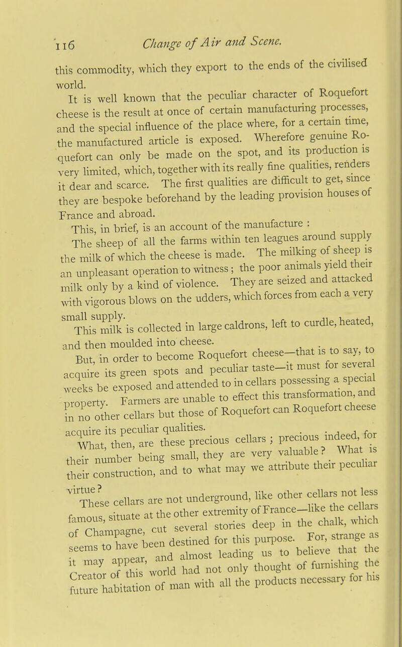 this commodity, which they export to the ends of the civiUsed world. . It is well kiaown that the peculiar character of Roquefort cheese is the result at once of certain manufacturing processes, and the special influence of the place where, for a certam time, the manufactured article is exposed. Wherefore genume Ro- quefort can only be made on the spot, and its production is very limited, which, together with its really fine qualities, renders it dear and scarce. The first quahties are difficult to get, since they are bespoke beforehand by the leading provision houses ot France and abroad. This in brief, is an account of the manufacture : The'sheep of all the farms within ten leagues around supply the milk of which the cheese is made. The milking of sheep is an unpleasant operation to witness; the poor -^^^ J^f J^^J! milk only by a kind of violence. They are seized and attacked with vigorous blows on the udders, which forces from each a very 'Thirnl'is collected in large caldrons, left to curdle, heated, and then moulded into cheese. But, in order to become Roquefort cheese-that .s to say, to acquire its greerr spots and pecuhar tas.e_rt must for sever weeks be exposed and attended to in cellars possessmg a specal roperty Farmers are unable to effect this transformaf on and Tno other cellars but those of Roquefort can Roquefort cheese their number being small, they are very valuable ? What is to coi^^Ltion, and to what may we attnbute their peculiar '''?hese cellars are not underground, like other cellars not less = hive been destined for this puqwse. For, strange as  V annear and almost leading us to believe that the Cr^oroT s'worrd had not only though, of fumishrng *e Mur rbitation of man with all the products necessary for h,s
