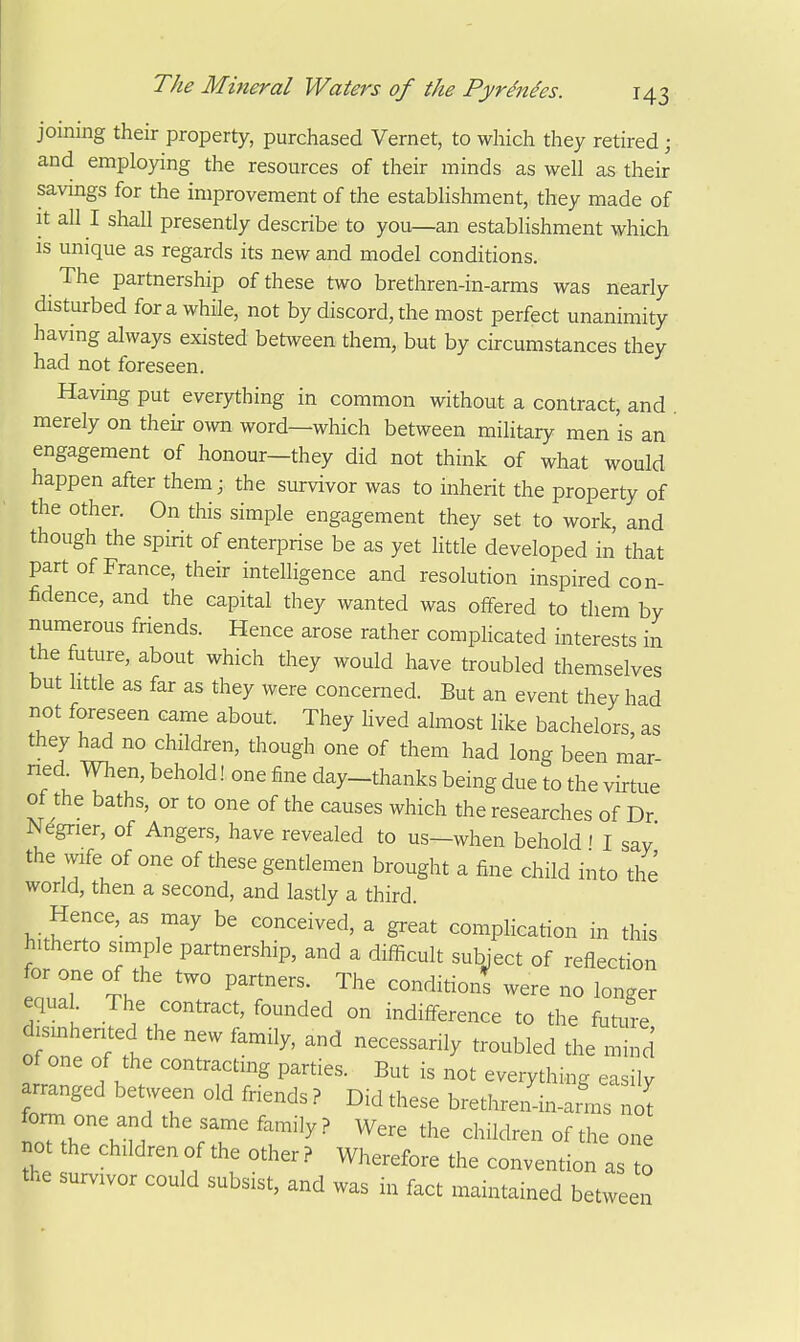 joining their property, purchased Vernet, to which they retired ; and employing the resources of their minds as well as their savings for the improvement of the establishment, they made of It all I shall presently describe to you—an establishment which IS unique as regards its new and model conditions. The partnership of these two brethren-in-arms was nearly disturbed for a while, not by discord, the most perfect unanimity having always existed between them, but by circumstances they had not foreseen. Having put everything in common without a contract, and merely on their o^vn word—which between military men is an engagement of honour—they did not think of what would happen after them; the survivor was to inherit the property of the other. On this simple engagement they set to work, and though the spirit of enterprise be as yet little developed in that part of France, their intelligence and resolution inspired con- fidence, and the capital they wanted was offered to them by numerous fnends. Hence arose rather complicated interests in the future, about which they would have troubled themselves but little as far as they were concerned. But an event they had not foreseen came about. They hved almost like bachelors as they had no children, though one of them had long been m'ar ned When, behold! one fine day-thanks being due to the virtue of the baths, or to one of the causes which the researches of Dr Negrier, of Angers, have revealed to us-when behold ' I say the wife of one of these gentlemen brought a fine child into the world, then a second, and lastly a third. Hence, as may be conceived, a great complication in this hitherto simple partnership, and a difficult subiect of reflection ou^*] tV longer equal The contract, founded on indifference to the future dismherited the new family, and necessarily troubled the mind of one of the contracting parties. But is not everything easily arranged between old friends ? Did these bretlueiL-arms nc^ lr.r\'n ^^'^ ^l^iW^- of the one not the children of the other ? Wherefore the convention as o the survivor could subsist, and was in fact maintained between