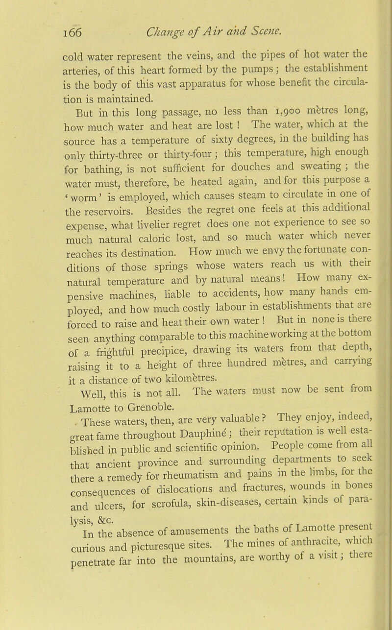 cold water represent the veins, and the pipes of hot water the arteries, of this heart formed by the pumps ; the establishment is the body of this vast apparatus for whose benefit the circula- tion is maintained. But in this long passage, no less than 1,900 metres long, how much water and heat are lost ! The water, which at the source has a temperature of sixty degrees, in the building has only thirty-three or thirty-four; this temperature, high enough for bathing, is not sufficient for douches and sweating \ the water must, therefore, be heated again, and for this purpose a ' worm' is employed, which causes steam to circulate in one of the reservoirs. Besides the regret one feels at this additional expense, what livelier regret does one not experience to see so much natural caloric lost, and so much water which never reaches its destination. How much we envy the fortunate con- ditions of those springs whose waters reach us with their natural temperature and by natural means! How many ex- pensive machines, liable to accidents, how many hands em- ployed, and how much costly labour in establishments that are forced to raise and heat their own water ! But in none is there seen anything comparable to this machine working at the bottom of a frightful precipice, drawing its waters from that depth, raising it to a height of three hundred metres, and carrymg it a distance of two kilometres. Well, this is not all. The waters must now be sent from Lamotte to Grenoble. , These waters, then, are very valuable ? They enjoy, mdeed, great fame throughout Dauphine; their reputation is well esta- blished in pubHc and scientific opinion. People come from all that ancient province and surrounding departments to seek there a remedy for rheumatism and pains in the hmbs, for the consequences of dislocations and fractures, wounds in bones and ulcers, for scrofula, skin-diseases, certain kmds of para- lysis, &C. , ^.r (- In the absence of amusements the baths of Lamotte present curious and picturesque sites. The mines of anthracite, which penetrate far into the mountains, are worthy of a visit; there