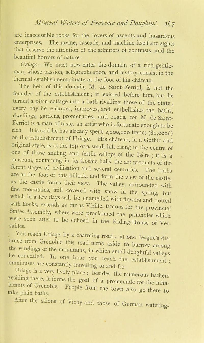 are inaccessible rocks for the lovers of ascents and hazardous enterprises. The ravine, cascade, and machine itself are sights that deserve the attention of the admirers of contrasts and the beautiful horrors of nature. Uriage.—We must now enter the domain of a rich gentle- man, whose passion, self-gratification, and history consist in the thermal establishment situate at the foot of his chateau. The heir of this domain, M. de Saint-Ferriol, is not the founder of the establishment; it existed before him, but he turned a plain cottage into a bath rivalling those of the State ; every day he enlarges, improves, and embellishes the baths, dwellings, gardens, promenades, and roads, for M. de Saint- Ferriol is a man of taste, an artist who is fortunate enough to be rich. It is said he has already spent 2,000,000 francs (80,000/.) on the establishment of Uriage. His chateau, in a Gothic and original style, is at the top of a small hill rising in the centre of one of those smiling and fertile valleys of the Isere j it is a museum, containing in its Gothic halls the art products of dif- ferent stages of civilisation and several centuries. The baths are at the foot of this hillock, and form the view of the castle as the castle forms their view. The valley, surrounded with fine mountams, still covered with snow in the spring but which m a few days will be enamelled with flowers and dotted with flocks, extends as far as ViziUe, famous for the provincial btates-Assembly, where were proclaimed the principles which were soon after to be echoed in the Riding-House of Ver- SElllCS. You reach Uriage by a charming road ; at one league's dis- tance from Grenoble this road turns aside to burrow among he windings of the mountains, in which small delightful valleys he concealed. In one hour you reach the esfablishmen? omnibuses are constantly travelling to and fro Uriage is a very lively place ; besides the numerous bathers residing there, it forms the goal of a promenade for theln^ b tants of Grenoble. People from the town also go there to take plain baths. ® -^ After the salons of Vichy and those of German watering-