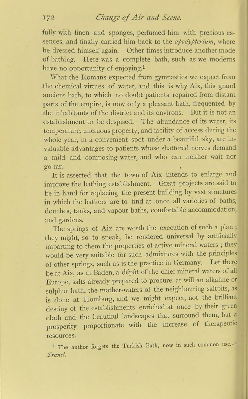 fully with linen and sponges, perfumed him with precious es- sences, and finally .carried him back to the apodypterium, where he dressed himself again. Other times introduce another mode of bathing. Here was a complete bath, such as we moderns have no opportunity of enjoying.^ What the Romans expected from gymnastics we expect from the chemical virtues of water, and this is why Aix, this grand ancient bath, to which no doubt patients repaired from distant parts of the empire, is now only a pleasant bath, frequented by the inhabitants of the district and its environs. But it is not an establishment to be despised. The abundance of its water, its temperature, unctuous property, and facility of access during the whole year, in a convenient spot under a beautiful sky, are in- valuable advantages to patients whose shattered nerves demand a mild and composing water, and who can neither wait nor go far. « It is asserted that the town of Aix intends to enlarge and improve the bathing establishment. Great projects are said to be in hand for replacing the present building by vast structures in which the bathers are to find at once all varieties of baths, douches, tanks, and vapour-baths, comfortable accommodation, and gardens. The springs of Aix are worth the execution of such a plan ; they might, so to speak, be rendered universal by artificially imparting to them the properties of active mineral waters ; they would be very suitable for such admixtures with the principles of other springs, such as is the practice in Germany. Let there be at Aix, as at Baden, a depot of the chief mineral waters of all Europe, salts already prepared to procure at will an alkaline or sulphur bath, the mother-waters of the neighbouring saltpits, as is done at Homburg, and we might expect, not the brilliant destiny of the establishments enriched at once by their green cloth and the beautiful landscapes that surround them, but a prosperity proportionate with the increase Of therapeutic resources. ' The autlior forgets the Turkish Bath, now in sucli common use.— Transl.