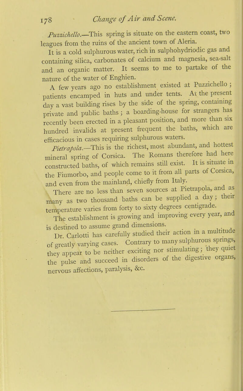 Fuzzichello.—Thxs spring is situate on the eastern coast, two leagues from the ruins of the ancient town of Aleria. It is a cold sulphurous water, rich in sulphohydriodic gas and containing silica, carbonates of calcium and magnesia, sea-salt and an organic matter. It seems to me to partake of the nature of the water of Enghien. A few years ago no establishment existed at Puzzichello ; patients encamped in huts and under tents. At the present day a vast building rises by the side of the spring, contammg private and public baths ; a boarding-house for strangers has recently been erected in a pleasant position, and more than six hundred invalids at present frequent the baths, which are efficacious in cases requiring sulphurous waters. Fietrapla.—i:^\?> is the richest, most abundant, and hottest mineral spring of Corsica. The Romans therefore had here constructed baths, of which remains still exist. It is situate m the Fiumorbo, and people come to it from all parts of Corsica, and even from the mainland, chiefly from Italy. There are no less than seven sources at Pietrapola, and as many as two thousand baths can be supplied a day; their temperature varies from forty to sixty degrees centigrade. The establishment is growing and improvmg every year, and is destined to assume grand dimensions. _ _ Dr Carlotti has carefully studied their action m a multitude of greatly varying cases. Contrary to many sulphurous springs they appear to be neither exciting nor stimulatmg; they qmet the pulse and succeed in disorders of the digestive organs, nervous affections, paralysis, &c.