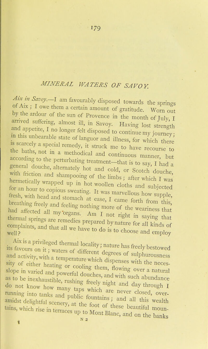 MINERAL WATERS OF SAVOY. « am favourably disposed towards the springs of Aix ; I owe them a certain amount of gratitude. Worn out by the ardour of the sun of Provence in the month of July I amved suffenng, almost ill, in Savoy. Having lost strength and appetrte, I no longer felt disposed to continue my jotraS m th,s unbearable state of langttor and illness, for „hi h ™ re' s scarcely a special remedy, it strttck me to have recourse o the baths, not m a methodical and contmuous miner b ^ accordmg to the perturbating treatmem-that is to say had a general douche, alternately hot and cold, or Scotch' douche -th fnctton and shampooing of the limbs ; after Itch I was hermettcally wrapped up in hot woollen cloths and si cTed sh:,^rs=!t L? f—r 7 s.ty of either heating or coolins them Sr slope in varied and nowerf.Z ^, ' ^ ■'ral as 0 be inexhaustMe !, ? 7 T' ^^'^ '''''■'dance Jo not know h wh r*'' 'Sh I -.which^riseintr---rz^^^^^^^^^