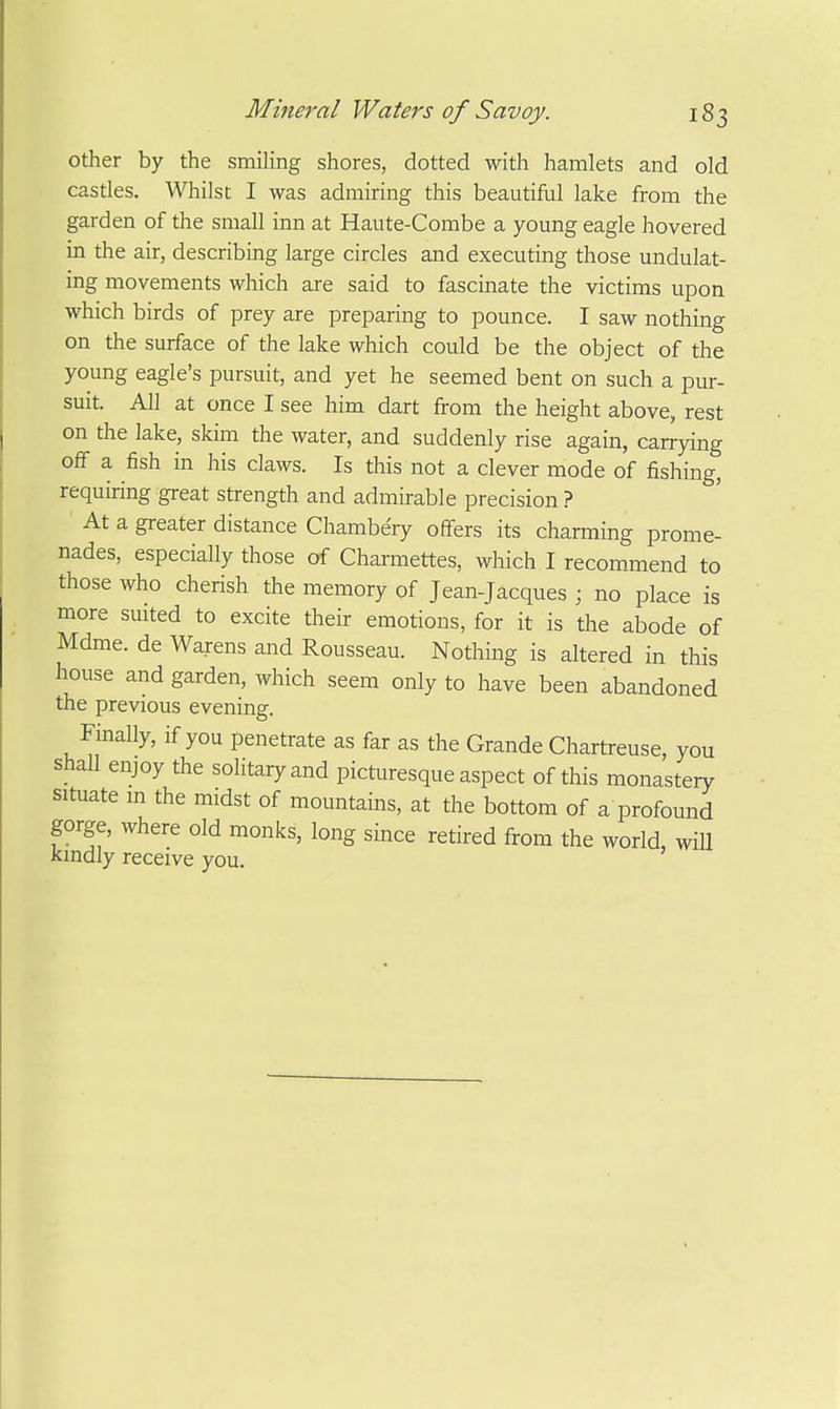 other by the smiling shores, dotted with hamlets and old castles. Whilst I was admiring this beautiful lake from the garden of the small inn at Haute-Combe a young eagle hovered in the air, describing large circles and executing those undulat- ing movements which are said to fascinate the victims upon which birds of prey are preparing to pounce. I saw nothing on the surface of the lake which could be the object of the young eagle's pursuit, and yet he seemed bent on such a pur- suit. All at once I see him dart from the height above, rest on the lake, skim the water, and suddenly rise again, carrying off a fish in his claws. Is this not a clever mode of fishing, requiring great strength and admirable precision ? At a greater distance Chambery offers its charming prome- nades, especially those of Charmettes, which I recommend to those who cherish the memory of Jean-Jacques ; no place is more suited to excite their emotions, for it is the abode of Mdme. de Warens and Rousseau. Nothing is altered in this house and garden, which seem only to have been abandoned the previous evening. Finally, if you penetrate as far as the Grande Chartreuse, you shall enjoy the solitary and picturesque aspect of this monastery situate m the midst of mountains, at the bottom of a profound gorge, where old monks, long since retired from the world, wiU kindly receive you.