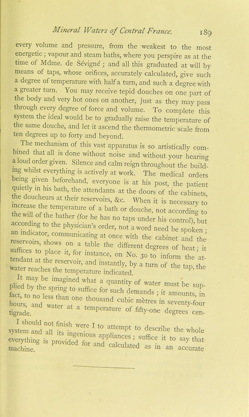 every volume and pressure, from the weakest to the most energetic; vapour and steam baths, where you perspire as at the time of Mdme. de Sdvigne ; and all this graduated at will by means of taps, whose orifices, accurately calculated, give such a degree of temperature with half a turn, and such a degree with a greater turn. You may receive tepid douches on one part of the body and very hot ones on another, just as they may pass through every degree of force and volume. To complete this system the ideal would be to gradually raise the temperature of the same douche, and let it ascend the thermometric scale from ten degrees up to forty and beyond. The mechanism of this vast apparatus is so artistically com- bmed that all is done without noise and without your hearing a loud order given. Silence and calm reign throughout the build- ing whilst everything is actively at work. The medical orders bemg given beforehand, everyone is at his post, the patient quietly m his bath, the attendants at the doors of the cabinets he doucheurs at their reservoirs, &c. When it is necessary to he will of the bather (for he has no taps under his control) but according to the physician's order, not aword need be spoken an indicator communicating at once with the cabinet and thJ reservoirs, shows on a table the different degrees of heat ^ tldrntlMf 3° infoJn th ; : tendant at the reservoir, and instantly, by a turn of the tnn water reaches the temperature indicated tigrade temperature of fifty-one degrees cen- sys'tettd dl' ' ''™P' '^-<=*e the whole machine ^ ^ -cLate