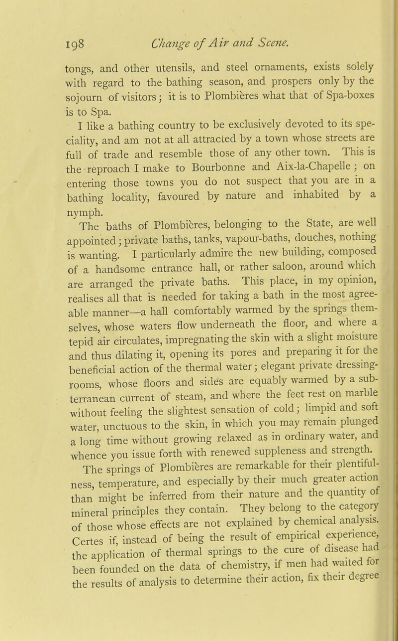 tongs, and other utensils, and steel ornaments, exists solely with regard to the bathing season, and prospers only by the sojourn of visitors; it is to Plombieres what that of Spa-boxes is to Spa. I like a bathing country to be exclusively devoted to its spe- ciality, and am not at all attracted by a town whose streets are full of trade and resemble those of any other town. This is the reproach I make to Bourbonne and Aix-la-Chapelle ; on entering those towns you do not suspect that you are in a bathing locality, favoured by nature and inhabited by a nymph. The baths of Plombieres, belonging to the State, are well appointed; private baths, tanks, vapour-baths, douches, nothmg is wanting. I particularly admire the new building, composed of a handsome entrance hall, or rather saloon, around which are arranged the private baths. This place, in my opinion, realises all that is needed for taking a bath in the most agree- able manner—a hall comfortably wanned by the springs them- selves, whose waters flow underneath the floor, and where a tepid Lir circulates, impregnating the skin with a slight moisture and thus dilating it, opening its pores and preparing it for tlie beneficial action of the thermal water; elegant private dressmg- rooms, whose floors and sides are equably warmed by a sub- terranean current of steam, and where the feet rest on marble without feeling the slightest sensation of cold; Innpid and soft water, unctuous to the skin, in which you may remain plunged a long time without growing relaxed as in ordinary water, and whence you issue forth with renewed suppleness and strength. The springs of Plombieres are remarkable for their plentiful- ness, temperature, and especially by their much greater action than might be inferred from their nature and the quantity of mineral principles they contain. They belong to the category of those whose efi-ects are not explained by chemical analysis. Certes if, instead of being the result of empirical experience, the application of thermal springs to the cure of disease had been founded on the data of chemistry, if men had waited for the results of analysis to determine their action, fix their degree