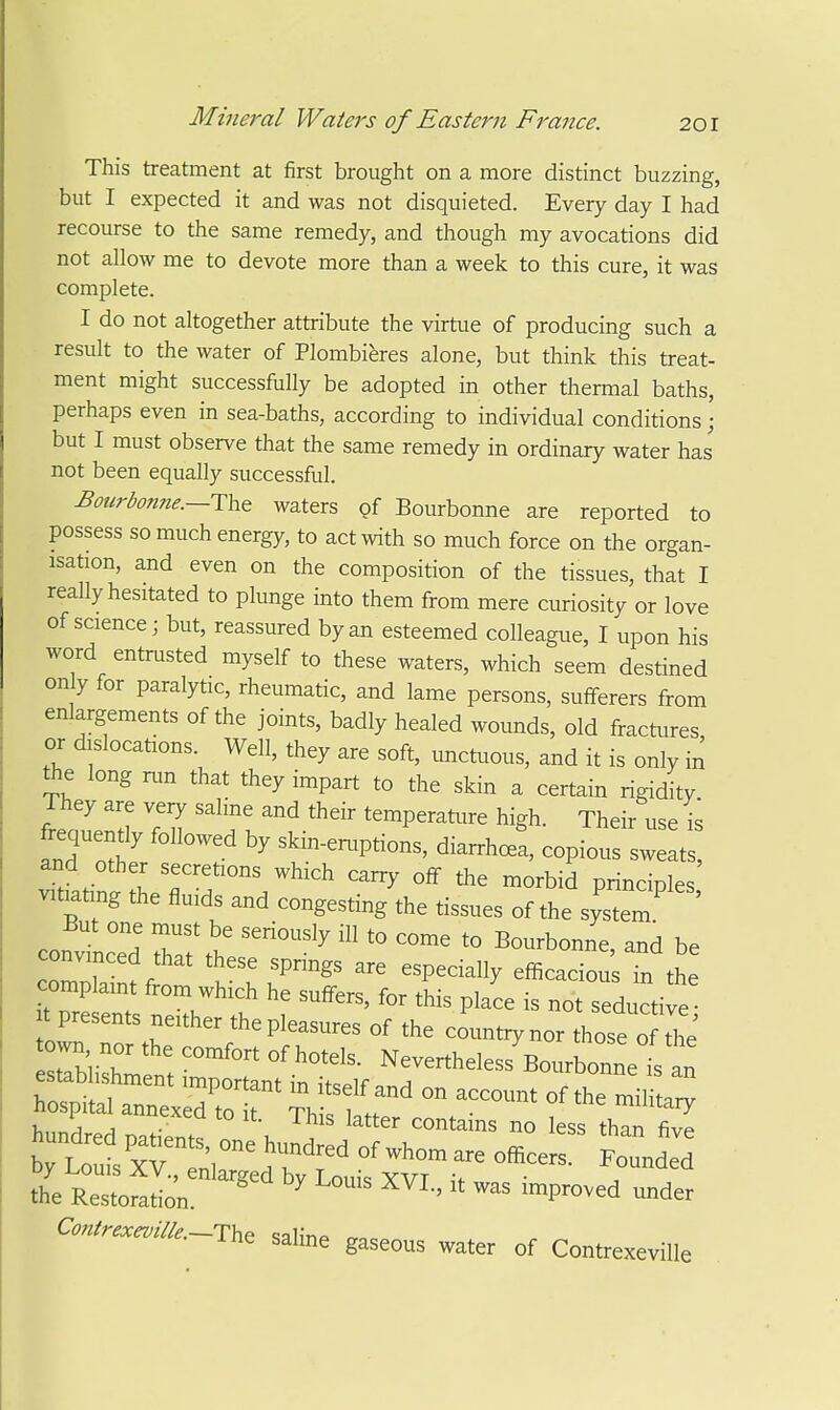 This treatment at first brought on a more distinct buzzing, but I expected it and was not disquieted. Every day I had recourse to the same remedy, and though my avocations did not allow me to devote more than a week to this cure, it was complete. I do not altogether attribute the virtue of producing such a result to the water of Plombiferes alone, but think this treat- ment might successfully be adopted in other thermal baths, perhaps even in sea-baths, according to individual conditions • but I must observe that the same remedy in ordinary water has not been equally successful. Botirbonne.—i:\,Q waters gf Bourbonne are reported to possess so much energy, to act with so much force on the organ- isation, and even on the composition of the tissues, that I really hesitated to plunge into them from mere curiosity or love of science; but, reassured by an esteemed colleague, I upon his word entrusted myself to these waters, which seem destined only for paralytic, rheumatic, and lame persons, sulferers from enlargements of the joints, badly healed wounds, old fractures, or dislocations. Well, they are soft, unctuous, and it is only in tiie long run that they impart to the skin a certain rigidity They are very sahne and their temperature high. Their use is frequently followed by skin-eruptions, diarrhea, copious sw at and other secretions which carry off the morbid principles vitiating the fluids and congesting the tissues of the system But one must be seriously ill to come to Bourbonne, and be convinced that these springs are especially efficaciou Tn the complaint from which he suffers, for this place is not seductive t presents neither the pleasures of the countiynor those o t^'e' own nor the comfort of hotels. Nevertheles7Bourbonnet an ~ ^ 1 cAcuroit. ihis latter contains no less than fivp the Restoration. ^ ™Proved under Contrexeville.—The <;ali'r.« ^ -ine salme gaseous water of Contrexeville