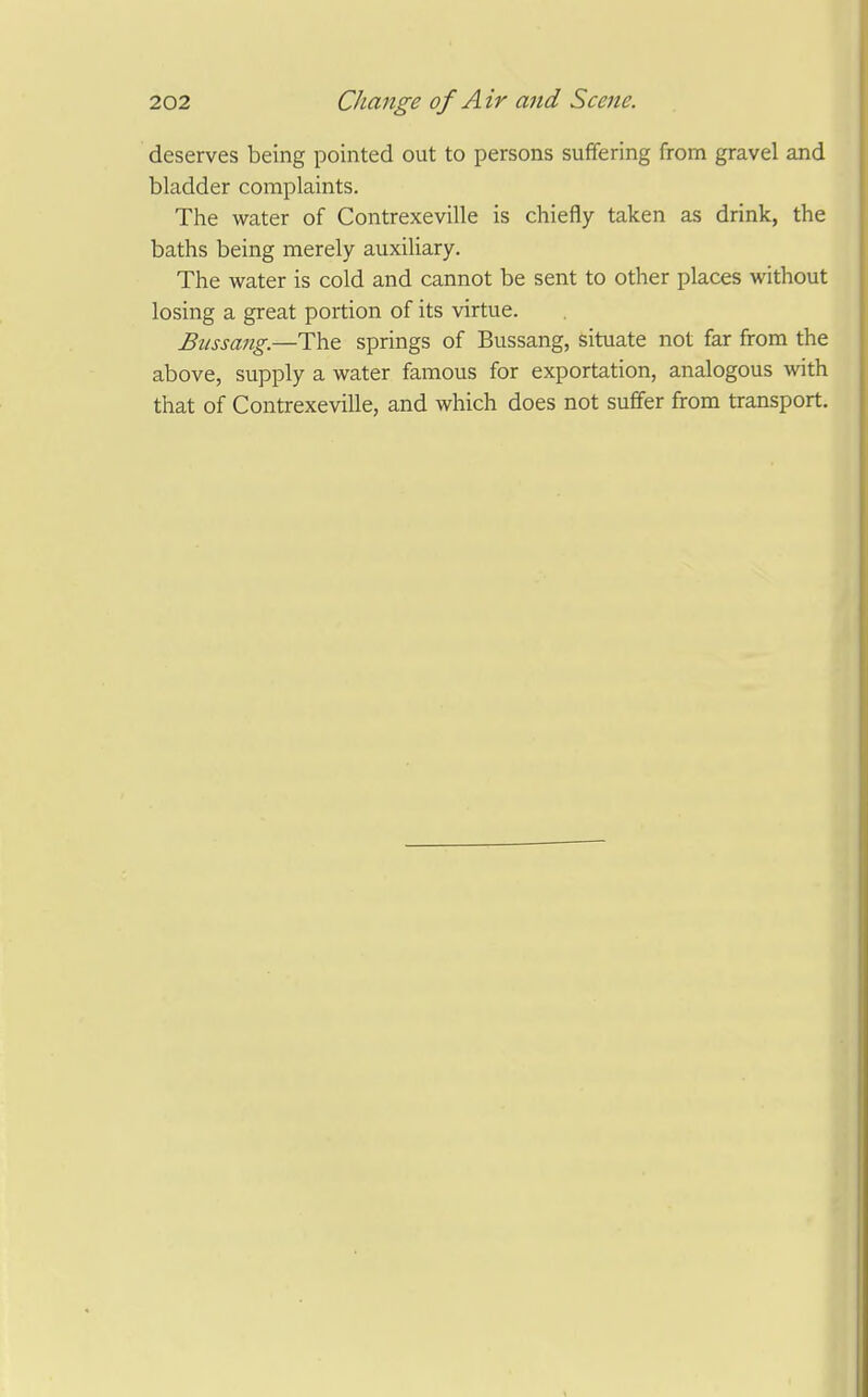 deserves being pointed out to persons suffering from gravel and bladder complaints. The water of Contrexeville is chiefly taken as drink, the baths being merely auxiliary. The water is cold and cannot be sent to other places without losing a great portion of its virtue. Biissang.—The springs of Bussang, situate not far from the above, supply a water famous for exportation, analogous with that of Contrexeville, and which does not suffer from transport.