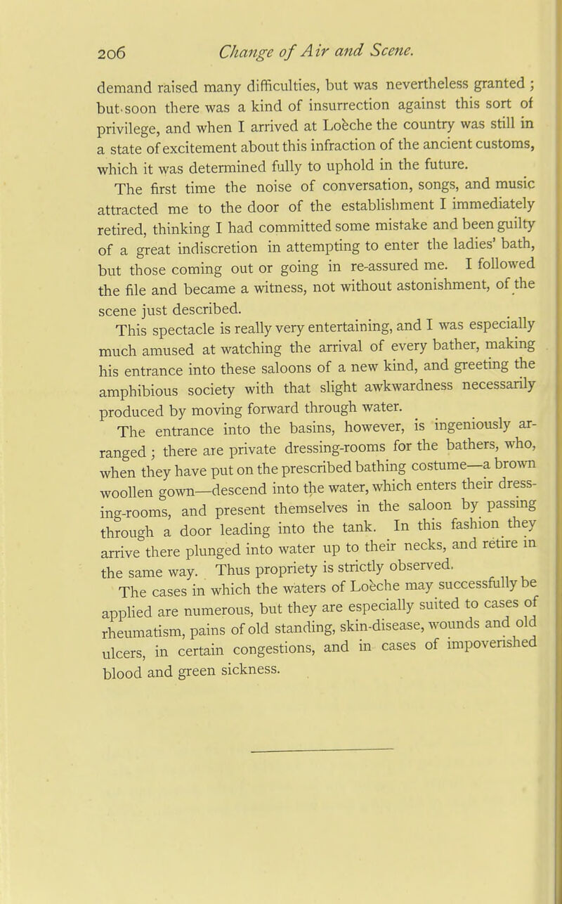 demand raised many difficulties, but was nevertheless granted ; but. soon there was a kind of insurrection against this sort of privilege, and when I arrived at Louche the country was still in a state of excitement about this infraction of the ancient customs, which it was determined fully to uphold in the future. The first time the noise of conversation, songs, and music attracted me to the door of the establishment I immediately retired, thinking I had committed some mistake and been guilty of a great indiscretion in attempting to enter the ladies' bath, but those coming out or going in re-assured me. I followed the file and became a witness, not without astonishment, of the scene just described. This spectacle is really very entertaining, and I was especially much amused at watching the arrival of every bather, making his entrance into these saloons of a new kind, and greeting the amphibious society with that slight awkwardness necessarily produced by moving forward through water. The entrance into the basins, however, is ingeniously ar- ranged ; there are private dressing-rooms for the bathers, who, when they have put on the prescribed bathing costume-a bro^vn woollen gown—descend into the water, which enters their dress- ing-rooms, and present themselves in the saloon by passmg through a door leading into the tank. In this fashion they arrive there plunged into water up to their necks, and retire m the same way. Thus propriety is strictly observed, The cases in which the waters of Lo^eche may successfully be apphed are numerous, but they are especially suited to cases of rheumatism, pains of old standing, skin-disease, wounds and old ulcers, in certain congestions, and in cases of impovenshed blood and green sickness.