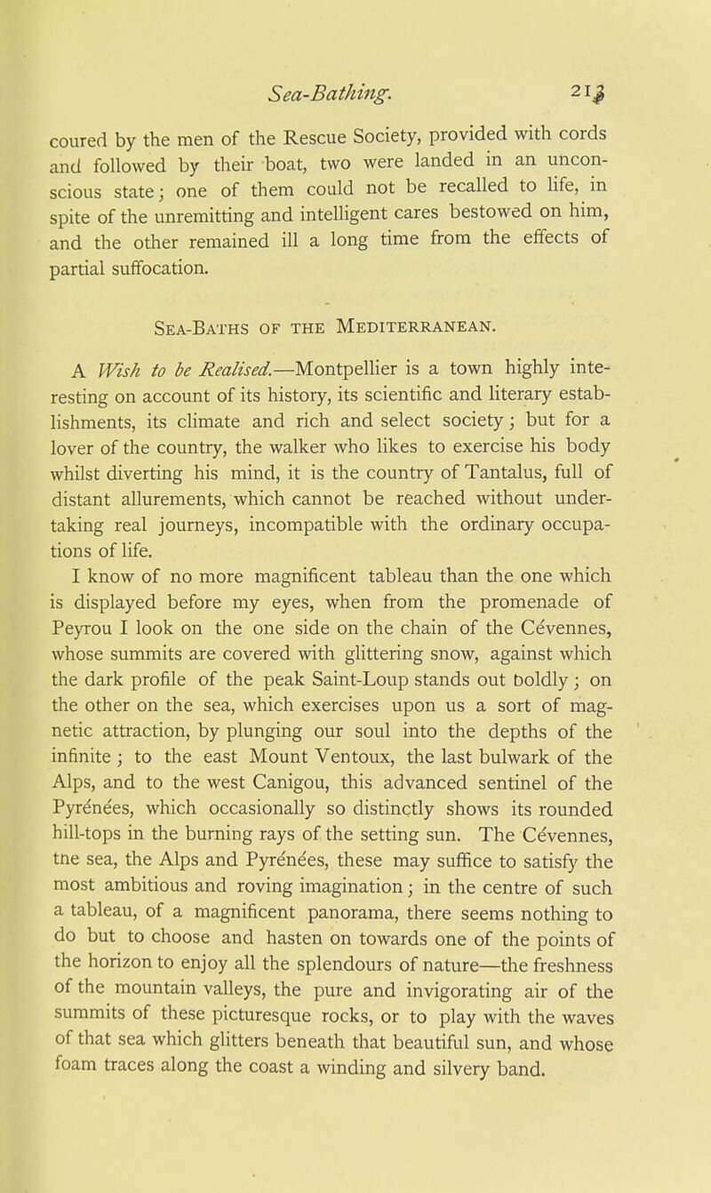 coured by the men of the Rescue Society, provided with cords and followed by their boat, two were landed in an uncon- scious state; one of them could not be recalled to Ufe, in spite of the unremitting and intelligent cares bestowed on him, and the other remained ill a long time from the effects of partial suflfocation. Sea-Baths of the Mediterranean. A Wish to be Realised.—Montpellier is a town highly inte- resting on account of its history, its scientific and literary estab- lishments, its climate and rich and select society; but for a lover of the country, the walker who likes to exercise his body whilst diverting his mind, it is the country of Tantalus, full of distant allurements, which cannot be reached without under- taking real journeys, incompatible with the ordinary occupa- tions of life. I know of no more magnificent tableau than the one which is displayed before my eyes, when from the promenade of Peyrou I look on the one side on the chain of the Cevennes, whose summits are covered with glittering snow, against which the dark profile of the peak Saint-Loup stands out boldly ; on the other on the sea, which exercises upon us a sort of mag- netic attraction, by plunging our soul into the depths of the infinite ; to the east Mount Ventoux, the last bulwark of the Alps, and to the west Canigou, this advanced sentinel of the Pyrene'es, which occasionally so distinctly shows its rounded hill-tops in the burning rays of the setting sun. The Cevennes, tne sea, the Alps and Pyrenees, these may suffice to satisfy the most ambitious and roving imagination; in the centre of such a tableau, of a magnificent panorama, there seems nothing to do but to choose and hasten on towards one of the points of the horizon to enjoy all the splendours of nature—the freshness of the mountain valleys, the pure and invigorating air of the summits of these picturesque rocks, or to play with the waves of that sea which glitters beneath that beautiful sun, and whose foam traces along the coast a winding and silvery band.