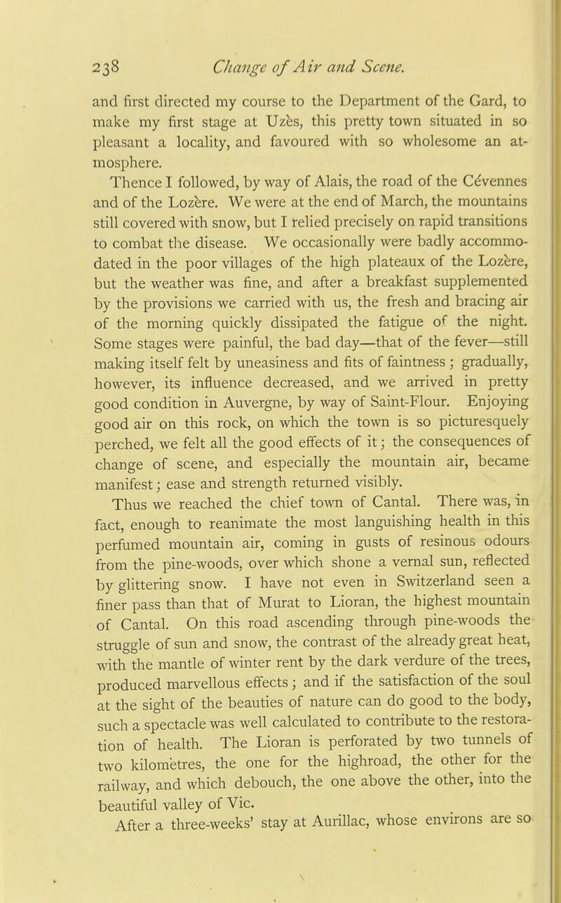 and first directed my course to the Department of the Gard, to make my first stage at Uzes, this pretty town situated in so pleasant a locaUty, and favoured with so wholesome an at- mosphere. Thence I followed, by way of Alais, the road of the C^vennes and of the Loz^re. We were at the end of March, the mountains still covered with snow, but I rehed precisely on rapid transitions to combat the disease. We occasionally were badly accommo- dated in the poor villages of the high plateaux of the Lozere, but the weather was fine, and after a breakfast supplemented by the provisions we carried with us, the fresh and bracing air of the morning quickly dissipated the fatigue of the night. Some stages were painful, the bad day—that of the fever—still making itself felt by uneasiness and fits of faintness ; gradually, however, its influence decreased, and we arrived in pretty good condition in Auvergne, by way of Saint-Flour. Enjoying good air on this rock, on which the town is so picturesquely perched, we felt all the good effects of it; the consequences of change of scene, and especially the mountain air, became manifest; ease and strength returned visibly. Thus we reached the chief town of Cantal. There was, in fact, enough to reanimate the most languishing health in this perfumed mountain air, coming in gusts of resinous odours from the pine-woods, over which shone a vernal sun, reflected by glittering snow. I have not even in Switzerland seen a finer pass than that of Murat to Lioran, the highest mountain of Cantal. On this road ascending through pine-woods the struggle of sun and snow, the contrast of the already great heat, with the mantle of winter rent by the dark verdure of the trees, produced marvellous effects ; and if the satisfaction of the soul at the sight of the beauties of nature can do good to the body, such a spectacle was well calculated to contribute to the restora- tion of health. The Lioran is perforated by two tunnels of two kilometres, the one for the highroad, the other for the railway, and which debouch, the one above the other, into the beautiful valley of Vic, After a three-weeks' stay at Aurillac, whose environs are so