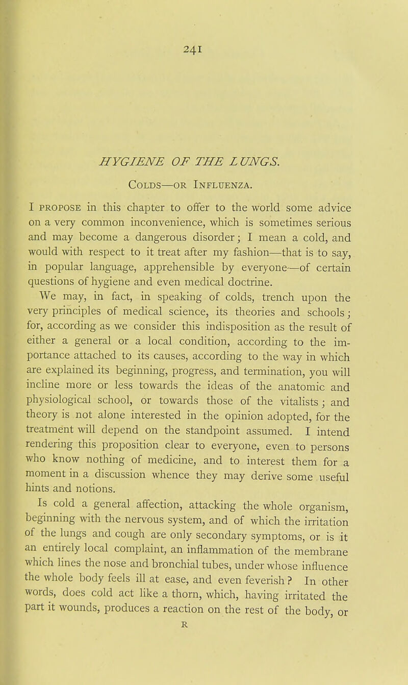 HYGIENE OF THE L UNGS. Colds—or Influenza. I PROPOSE in this chapter to offer to the world some advice on a very common inconvenience, which is sometimes serious and may become a dangerous disorder; I mean a cold, and would with respect to it treat after my fashion—that is to say, in popular language, apprehensible by everyone—of certain questions of hygiene and even medical doctrine. We may, in fact, in speaking of colds, trench upon the very principles of medical science, its theories and schools; for, according as we consider this indisposition as the result of either a general or a local condition, according to the im- portance attached to its causes, according to the way in which are explained its beginning, progress, and termination, you will incline more or less towards the ideas of tlie anatomic and physiological school, or towards those of the vitalists ; and theory is not alone interested in the opinion adopted, for the treatment will depend on the standpoint assumed. I intend rendering this proposition clear to everyone, even to persons who know nothing of medicine, and to interest them for a moment in a discussion whence they may derive some useful hints and notions. Is cold a general affection, attacking the whole organism, beginning with the nervous system, and of which the irritation of the lungs and cough are only secondary symptoms, or is it an entirely local complaint, an inflammation of the membrane which lines the nose and bronchial tubes, under whose influence the whole body feels ill at ease, and even feverish ? In other words, does cold act like a thorn, which, having irritated the part it wounds, produces a reaction on the rest of the body, or R