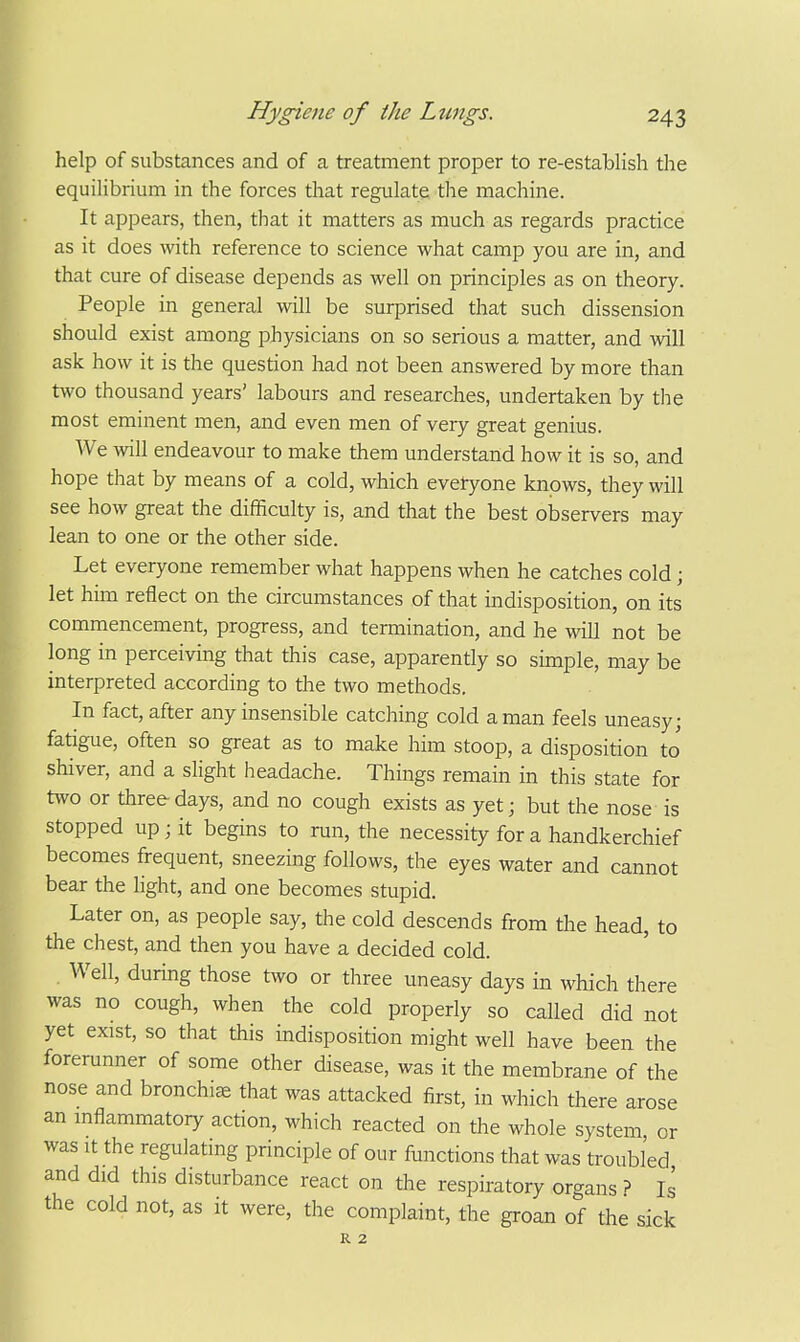 help of substances and of a treatment proper to re-establish the equilibrium in the forces that regulate the machine. It appears, then, that it matters as much as regards practice as it does with reference to science what camp you are in, and that cure of disease depends as well on principles as on theory. People in general will be surprised that such dissension should exist among physicians on so serious a matter, and will ask how it is the question had not been answered by more than two thousand years' labours and researches, undertaken by the most eminent men, and even men of very great genius. We will endeavour to make them understand how it is so, and hope that by means of a cold, which evetyone knows, they will see how great the difficulty is, and that the best observers may lean to one or the other side. Let everyone remember what happens when he catches cold ; let him reflect on the circumstances of that indisposition, on its commencement, progress, and termination, and he will not be long in perceiving that this case, apparently so simple, may be interpreted according to the two methods. In fact, after any insensible catching cold a man feels uneasy; fatigue, often so great as to make him stoop, a disposition to' shiver, and a slight headache. Things remain in this state for two or three days, and no cough exists as yet; but the nose is stopped up; it begins to run, the necessity for a handkerchief becomes frequent, sneezing follows, the eyes water and cannot bear the light, and one becomes stupid. Later on, as people say, the cold descends from the head, to the chest, and then you have a decided cold. Well, durmg those two or three uneasy days in which there was no cough, when the cold properly so called did not yet exist, so that this indisposition might well have been the forerunner of some other disease, was it the membrane of the nose and bronchia that was attacked first, in which there arose an mflammatory action, which reacted on the whole system or was It the regulating principle of our functions that was troubled and did this disturbance react on the respiratory organs ? Is the cold not, as it were, the complaint, the groan of the sick R 2