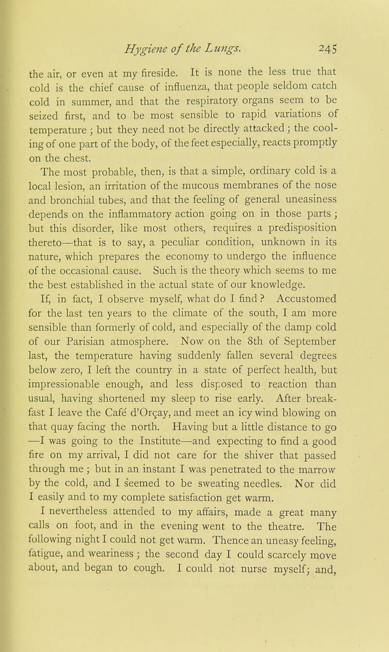 the air, or even at my fireside. It is none the less true that cold is the chief cause of influenza, that people seldom catch cold in summer, and that the respiratory organs seem to be seized first, and to be most sensible to rapid variations of temperature ; but they need not be directly attacked; the cool- ing of one part of the body, of the feet especially, reacts promptly on the chest. The most probable, then, is that a simple, ordinary cold is a local lesion, an irritation of the mucous membranes of the nose and bronchial tubes, and that the feeling of general uneasiness depends on the inflammatory action going on in those parts; but this disorder, like most others, requires a predisposition thereto—that is to say, a peculiar condition, unknown in its nature, which prepares the economy to undergo the influence of the occasional cause. Such is the theory which seems to me the best established in the actual state of our knowledge. If, in fact, I observe myself, what do I find ? Accustomed for the last ten years to the climate of the south, I am more sensible than formerly of cold, and especially of the damp cold of our Parisian atmosphere. Now on the 8th of September last, the temperature having suddenly fallen several degrees below zero, I left the country in a state of perfect health, but impressionable enough, and less disposed to reaction than usual, having shortened my sleep to rise early. After break- fast I leave the Cafe d'Orgay, and meet an icy wind blowing on that quay facing the north. Having but a little distance to go —I was going to the Institute—and expecting to find a good fire on my arrival, I did not care for the shiver that passed thxough me; but in an instant I was penetrated to the marrow by the cold, and I seemed to be sweating needles. Nor did I easily and to my complete satisfaction get warm. I nevertheless attended to my affairs, made a great many calls on foot, and in the evening went to the theatre. The following night I could not get warm. Thence an uneasy feeling, fatigue, and weariness ; the second day I could scarcely move about, and began to cough. I could not nurse myself; and,