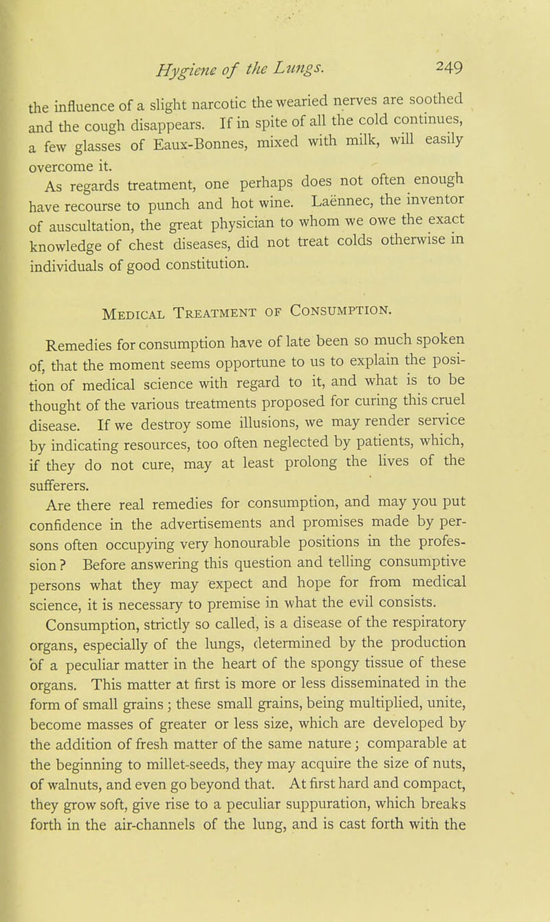 the influence of a slight narcotic the wearied nerves are soothed and the cough disappears. If in spite of all the cold continues, a few glasses of Eaux-Bonnes, mixed with milk, will easily overcome it. As regards treatment, one perhaps does not often enough have recourse to punch and hot wine. Laennec, the inventor of auscultation, the great physician to whom we owe the exact knowledge of chest diseases, did not treat colds oUierwise m individuals of good constitution. Medical Treatment of Consumption. Remedies for consumption have of late been so much spoken of, that the moment seems opportune to us to explain the posi- tion of medical science with regard to it, and what is to be thought of the various treatments proposed for curing this cruel disease. If we destroy some illusions, we may render service by indicating resources, too often neglected by patients, which, if they do not cure, may at least prolong the lives of the sufferers. Are there real remedies for consumption, and may you put confidence in the advertisements and promises made by per- sons often occupying very honourable positions in the profes- sion ? Before answering this question and telling consumptive persons what they may expect and hope for from medical science, it is necessary to premise in what the evil consists. Consumption, strictly so called, is a disease of the respiratory organs, especially of the lungs, determined by the production of a peculiar matter in the heart of the spongy tissue of these organs. This matter at first is more or less disseminated in the form of small grains ; these small grains, being multiplied, unite, become masses of greater or less size, which are developed by the addition of fresh matter of the same nature; comparable at the beginning to millet-seeds, they may acquire the size of nuts, of walnuts, and even go beyond that. At first hard and compact, they grow soft, give rise to a peculiar suppuration, which breaks forth in the air-channels of the lung, and is cast forth with the