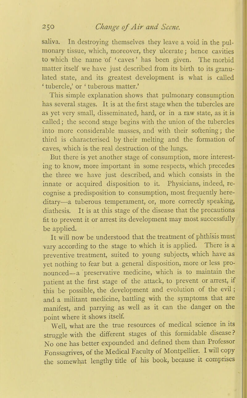saliva. In destroying themselves they leave a void in the pul- monary tissue, which, moreover, they ulcerate; hence cavities to which the name of ' caves' has been given. The morbid matter itself we have just described from its birth to its granu- lated state, and its greatest development is what is called ' tubercle,' or ' tuberous matter.' This simple explanation shows that pulmonary consumption has several stages. It is at the first stage when the tubercles are as yet very small, disseminated, hard, or in a raw state, as it is called; the second stage begins with the union of the tubercles into more considerable masses, and with their softening; the third is characterised by their melting and the formation of caves, which is the real destruction of the lungs. But there is yet another stage of consumption, more interest- ing to know, more important in some respects, which precedes the three we have just described, and which consists in the innate or acquired disposition to it. Physicians, indeed, re- cognise a predisposition to consumption, most frequently here- ditary—a tuberous temperament, or, more correctly speaking, diathesis. It is at this stage of the disease that the precautions fit to prevent it or arrest its development may most successfully be applied. It will now be understood that the treatment of phthisis must vary according to the stage to which it is applied. There is a preventive treatment, suited to young subjects, which have as yet nothing to fear but a general disposition, more or less pro- nounced—a preservative medicine, which is to maintain the patient at the first stage of the attack, to prevent or arrest, if this be possible, the development and evolution of the evil; and a militant medicine, battling with the symptoms that are manifest, and parrying as well as it can the danger on the point where it shows itself Well, what are the true resources of medical science in its struggle with the different stages of this formidable disease ? No one has better expounded and defined them than Professor Fonssagrives, of the Medical Faculty of Montpellier. I will copy the somewhat lengthy title of his book, because it comprises