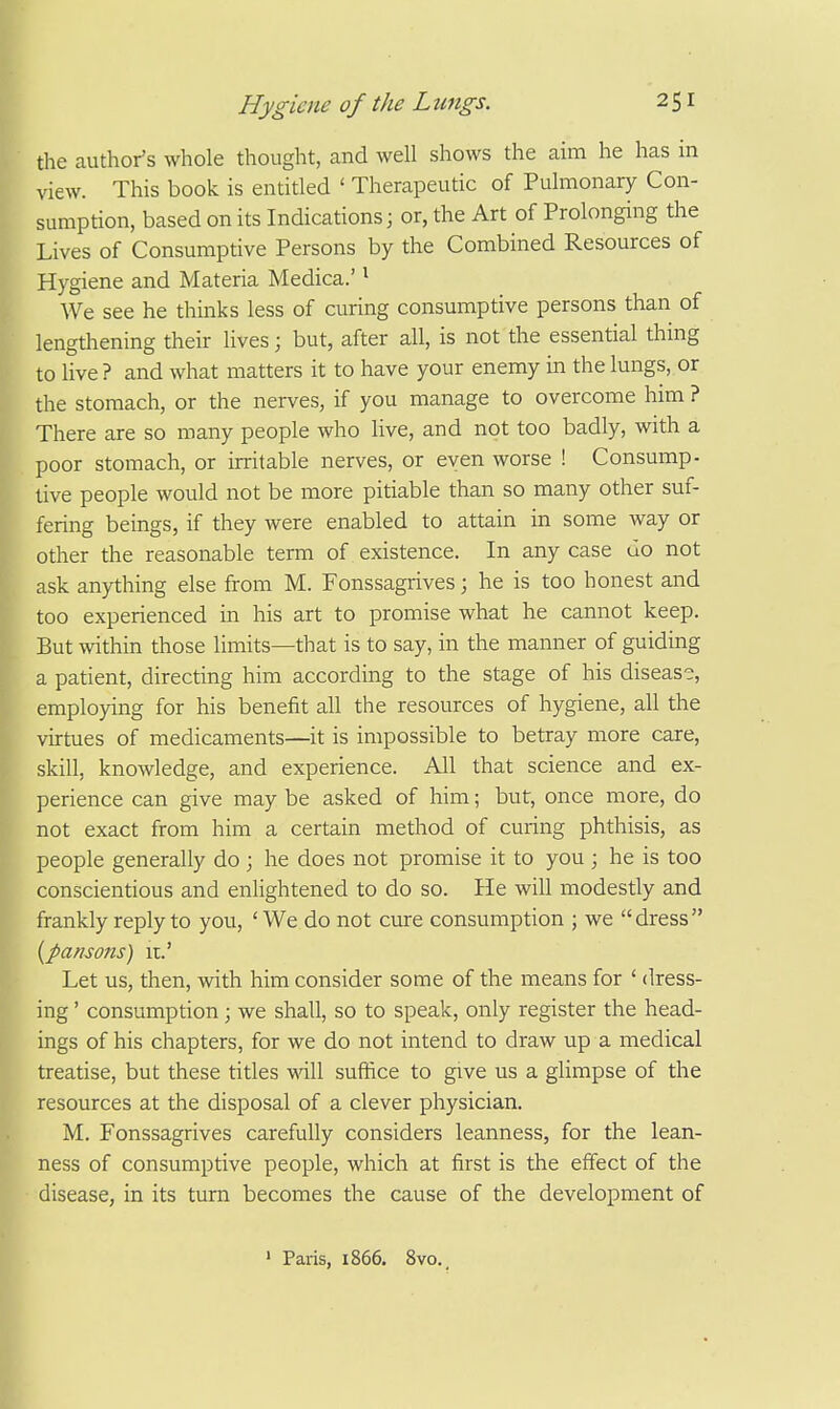 the author's whole thought, and well shows the aim he has in view. This book is entitled ' Therapeutic of Pulmonary Con- sumption, based on its Indications; or, the Art of Prolonging the Lives of Consumptive Persons by the Combined Resources of Hygiene and Materia Medica.' ^ We see he thinks less of curing consumptive persons than of lengthening their lives; but, after all, is not the essential thing to live ? and what matters it to have your enemy in the lungs, or the stomach, or the nerves, if you manage to overcome him ? There are so many people who live, and not too badly, with a poor stomach, or irritable nerves, or even worse ! Consump- tive people would not be more pitiable than so many other suf- fering beings, if they were enabled to attain in some way or other the reasonable term of existence. In any case do not ask anything else from M. Fonssagrives; he is too honest and too experienced in his art to promise what he cannot keep. But within those limits—that is to say, in the manner of guiding a patient, directing him according to the stage of his disease, employing for his benefit all the resources of hygiene, all the virtues of medicaments—it is impossible to betray more care, skill, knowledge, and experience. All that science and ex- perience can give may be asked of him; but, once more, do not exact from him a certain method of curing phthisis, as people generally do ; he does not promise it to you ; he is too conscientious and enlightened to do so. He will modestly and frankly reply to you, 'We do not cure consumption ; we dress {pamons) u.' Let us, then, with him consider some of the means for ' dress- ing ' consumption; we shall, so to speak, only register the head- ings of his chapters, for we do not intend to draw up a medical treatise, but these titles will suffice to give us a glimpse of the esources at the disposal of a clever physician. M. Fonssagrives carefully considers leanness, for the lean- ness of consumptive people, which at first is the effect of the disease, in its turn becomes the cause of the development of ' Paris, 1866. 8vo.