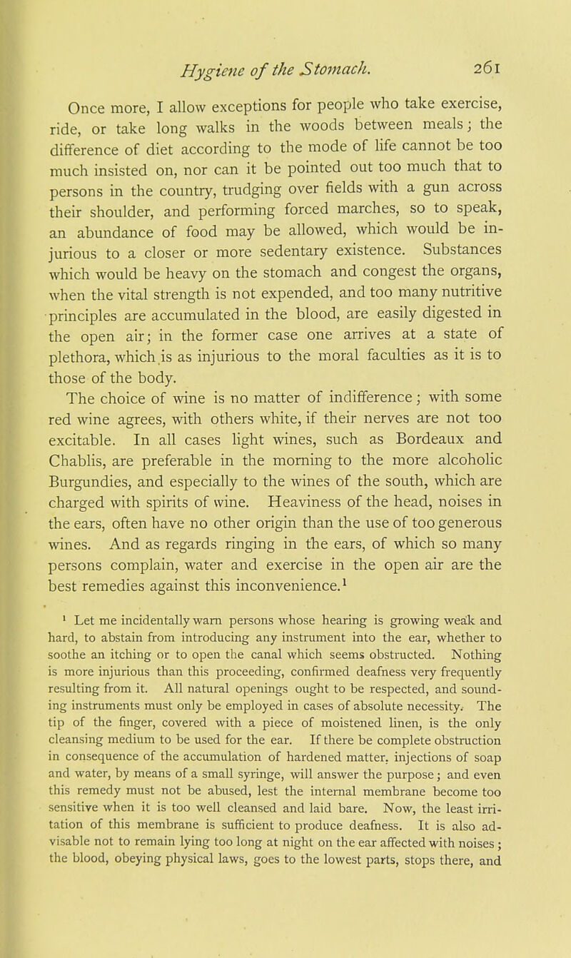 Once more, I allow exceptions for people who take exercise, ride, or take long walks in the woods between meals; the difference of diet according to the mode of life cannot be too much insisted on, nor can it be pointed out too much that to persons in the country, trudging over fields with a gun across their shoulder, and performing forced marches, so to speak, an abundance of food may be allowed, which would be in- jurious to a closer or more sedentary existence. Substances which would be heavy on the stomach and congest the organs, when the vital strength is not expended, and too many nutritive principles are accumulated in the blood, are easily digested in the open air; in the former case one arrives at a state of plethora, which is as injurious to the moral faculties as it is to those of the body. The choice of wine is no matter of indifference; with some red wine agrees, with others white, if their nerves are not too excitable. In all cases Hght wines, such as Bordeaux and Chabhs, are preferable in the morning to the more alcoholic Burgundies, and especially to the wines of the south, which are charged with spirits of wine. Heaviness of the head, noises in the ears, often have no other origin than the use of too generous wines. And as regards ringing in the ears, of which so many persons complain, water and exercise in the open air are the best remedies against this inconvenience.^ ' Let me incidentally warn persons whose hearing is growing wea!k and hard, to abstain from introducing any instrument into the ear, whether to soothe an itching or to open the canal which seems obstructed. Nothing is more injurious than this proceeding, confirmed deafness very frequently resulting from it. All natural openings ought to be respected, and sound- ing instruments must only be employed in cases of absolute necessity.- The tip of the finger, covered with a piece of moistened linen, is the only cleansing medium to be used for the ear. If there be complete obstruction in consequence of the accumulation of hardened matter, injections of soap and water, by means of a small syringe, will answer the purpose; and even this remedy must not be abused, lest the internal membrane become too sensitive when it is too well cleansed and laid bare. Now, the least irri- tation of this membrane is sufficient to produce deafness. It is also ad- visable not to remain lying too long at night on the ear affected with noises ; the blood, obeying physical laws, goes to the lowest parts, stops there, and