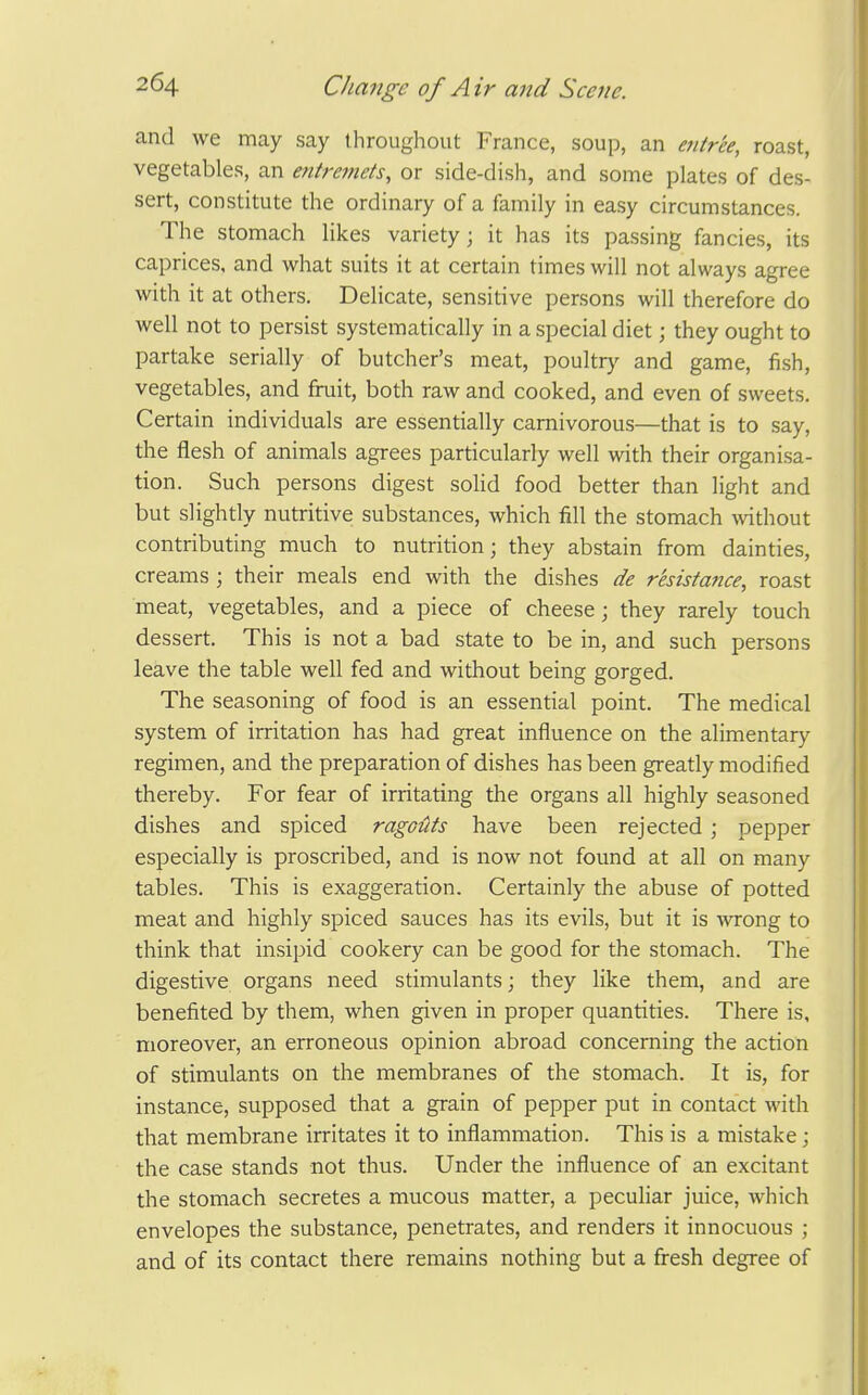 and we may say throughout France, soup, an e7itree, roast, vegetables, an entremets, or side-dish, and some plates of des- sert, constitute the ordinary of a family in easy circumstances. The stomach likes variety; it has its passing fancies, its caprices, and what suits it at certain times will not always agree with it at others. Delicate, sensitive persons will therefore do well not to persist systematically in a special diet; they ought to partake serially of butcher's meat, poultrj' and game, fish, vegetables, and fruit, both raw and cooked, and even of sweets. Certain individuals are essentially carnivorous—that is to say, the flesh of animals agrees particularly well with their organisa- tion. Such persons digest soUd food better than light and but slightly nutritive substances, which fill the stomach without contributing much to nutrition; they abstain from dainties, creams ; their meals end with the dishes de resistance, roast meat, vegetables, and a piece of cheese; they rarely touch dessert. This is not a bad state to be in, and such persons leave the table well fed and without being gorged. The seasoning of food is an essential point. The medical system of irritation has had great influence on the alimentary regimen, and the preparation of dishes has been greatly modified thereby. For fear of irritating the organs all highly seasoned dishes and spiced ragouts have been rejected ; pepper especially is proscribed, and is now not found at all on many tables. This is exaggeration. Certainly the abuse of potted meat and highly spiced sauces has its evils, but it is wrong to think that insipid cookery can be good for the stomach. The digestive organs need stimulants; they like them, and are benefited by them, when given in proper quantities. There is, moreover, an erroneous opinion abroad concerning the action of stimulants on the membranes of the stomach. It is, for instance, supposed that a grain of pepper put in contact with that membrane irritates it to inflammation. This is a mistake; the case stands not thus. Under the influence of an excitant the stomach secretes a mucous matter, a peculiar juice, which envelopes the substance, penetrates, and renders it innocuous ; and of its contact there remains nothing but a fresh degree of