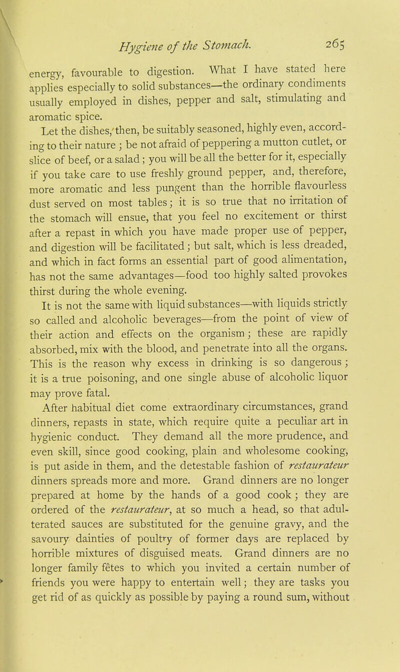 energy, favourable to digestion, mat I have stated here apphes especially to solid substances—the ordinary condiments usually employed in dishes, pepper and salt, stimulating and aromatic spice. Let the dishes,'then, be suitably seasoned, highly even, accord- ing to their nature ; be not afraid of peppering a mutton cutlet, or sHce of beef, or a salad ; you will be all the better for it, especially if you take care to use freshly ground pepper, and, therefore, more aromatic and less pungent than the horrible flavourless dust served on most tables; it is so true that no irritation of the stomach will ensue, that you feel no excitement or thirst after a repast in which you have made proper use of pepper, and digestion will be facilitated; but salt, which is less dreaded, and which in fact forms an essential part of good alimentation, has not the same advantages—food too highly salted provokes thirst during the whole evening. It is not the same with liquid substances—with liquids strictly so called and alcoholic beverages—from the point of view of their action and effects on the organism; these are rapidly absorbed, mix with the blood, and penetrate into all the organs. This is the reason why excess in drinking is so dangerous; it is a true poisoning, and one single abuse of alcohohc liquor may prove fatal. After habitual diet come extraordinary circumstances, grand dinners, repasts in state, which require quite a peculiar art in hygienic conduct. They demand all the more prudence, and even skill, since good cooking, plain and wholesome cooking, is put aside in them, and the detestable fashion of restaurateur dinners spreads more and more. Grand dinners are no longer prepared at home by the hands of a good cook; they are ordered of the restaurateur, at so much a head, so that adul- terated sauces are substituted for the genuine gravy, and the savoury dainties of poultry of former days are replaced by horrible mixtures of disguised meats. Grand dinners are no longer family fetes to which you invited a certain number of friends you were happy to entertain well; they are tasks you get rid of as quickly as possible by paying a round sum, without