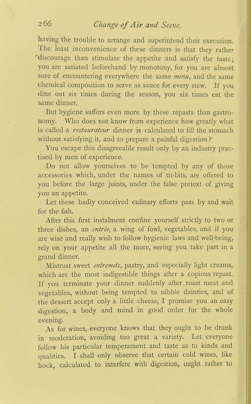 having the trouble to arrange and superintend their execution. The least inconvenience of these dinners is that they rather 'discourage than stimulate the appetite and satisfy the taste; you are satiated beforehand by monotony, for you are almost sure of encountering everywhere the same metiu., and the same chemical composition to serve as sauce for every stew. If you dine out six times during the season, you six times eat the same dinner. But hygiene suffers even more by these repasts than gastro- nomy. Who does not know from experience how greatly what is called a restaurateur dinner is calculated to fill the stomach without satisfying it, and to prepare a painful digestion ? You escape this disagreeable result only by an industry prac- tised by men of experience. Do not allow yourselves to be tempted by any of those accessories which, under the names of tit-bits, are offered to you before the large joints, under the false pretext of giving you an appetite. Let these badly conceived culinary efforts pass by and wait for the fish. After this first instalment confine yourself strictly to two or three dishes, an entree, a wing of fowl, vegetables, and if you are wise and really wish to follow hygienic laws and well-being, rely on your appetite all the more, seeing you take part in a grand dinner. Mistrust sweet entremets, pastry, and especially light creams, which are the most indigestible things after a copious repast. If you terminate your dinner suddenly after roast meat and vegetables, without being tempted to nibble dainties, and of the dessert accept only a little cheese, I promise you an easy digestion, a body and mind in good order for the whole evening. As for wines, everyone knows that they ought to be drunk in moderation, avoiding too great a variety. Let everyone follow his particular temperament and taste as to kinds and qualities. I shall only observe that certain cold wines, like hock, calculated to interfere with digestion, ought rather to