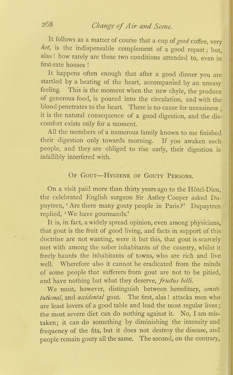 It follows as a matter of course that a cup of good coffee, very hot, is the indispensable complement of a good repast; but, alas ! how rarely are these two conditions attended to, even in first-rate houses ! It happens often enough that after a good dinner you are startled by a beating of the heart, accompanied by an uneasy feeling. This is the moment when the new chyle, the produce of generous food, is poured into the circulation, and with the blood penetrates to the heart. There is no cause for uneasiness ; it is the natural consequence of a good digestion, and the dis- comfort exists oiily for a moment. All the members of a numerous family known to me finished their digestion only towards morning. If you awaken such people, and they are obliged to rise early, their digestion is infallibly interfered with. Of Gout—Hygiene of Gouty Persons. On a visit paid more than thirty years ago to the Hotel-Dieu, the celebrated P^nglish surgeon Sir Astley Cooper asked Du- puytren, 'Are there many gouty people in Paris?' Dupuytren replied, ' We have gourmands.' It is, in fact, a widely spread opinion, even among physicians, that gout is the fruit of good living, and facts in support of this doctrine are not wanting, were it but this, that gout is scarcely met with among the sober inhabitants of the country, whilst it freely haunts the inhabitants of towns, who are rich and live well. Wherefore also it cannot be eradicated from the minds of some people that sufferers from gout are not to be pitied, and have nothing but what they deserve, fi-uctiis belli. We must, however, distinguish between hereditary, consti- tutional, and accidental gout. The first, alas ! attacks men who are least lovers of a good table and lead the most regular lives; the most severe diet can do nothing against it. No, I am mis- taken ; it can do something by diminishing the intensity and frequency of the fits, but it does not destroy the disease, and people remain gouty all the same. The second, on the contrar}'.