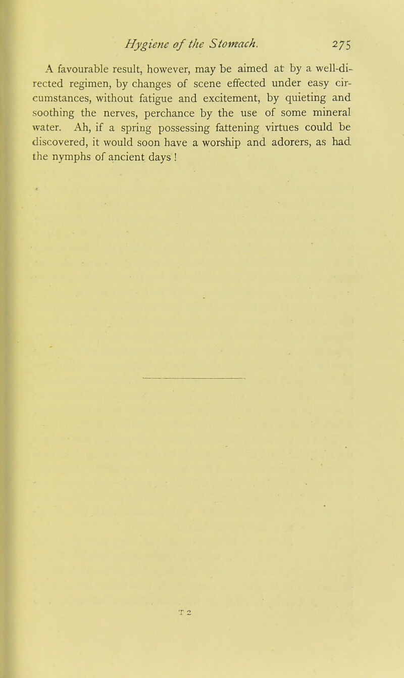 A favourable result, however, may be aimed at by a well-di- rected regimen, by changes of scene effected under easy cir- cumstances, without fatigue and excitement, by quieting and soothing the nerves, perchance by the use of some mineral water. Ah, if a spring possessing fattening virtues could be discovered, it would soon have a worship and adorers, as had the nymphs of ancient days !