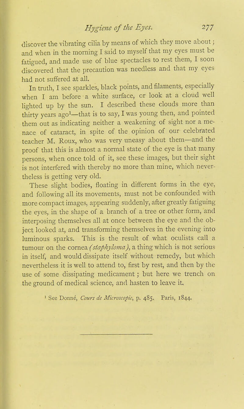 discover the vibrating cilia by means of which they move about; and when in the morning I said to myself that my eyes must be fatigued, and made use of blue spectacles to rest them, I soon discovered that the precaution was needless and that my eyes had not suffered at all. In truth, I see sparkles, black points, and filaments, especially when I am before a white surface, or look at a cloud well lighted up by the sun. I described these clouds more than thirty years ago^—that is to say, I was young then, and pointed them out as indicating neither a weakening of sight nor a me- nace of cataract, in spite of the opinion of our celebrated teacher M. Roux, who was very uneasy about them—and the proof that this is almost a normal state of the eye is that many persons, when once told of it, see these images, but tlieir sight is not interfered with thereby no more than mine, which never- theless is getting very old. These slight bodies, floating in different forms in the eye, and following all its movements, must not be confounded with more compact images, appearing suddenly, after greatly fatiguing the eyes, in the shape of a branch of a tree or other form, and interposing themselves all at once between the eye and the ob- ject looked at, and transforming themselves in the evening into luminous sparks. This is the result of what oculists call a tumour on the cornea (siaphyloma), a thing which is not serious in itself, and would dissipate itself without remedy, but which nevertheless it is well to attend to, first by rest, and then by the use of some dissipating medicament; but here we trench on the ground of medical science, and hasten to leave it. ■ See Donne, Cours de Microscopic, p. 485. Paris, 1844.