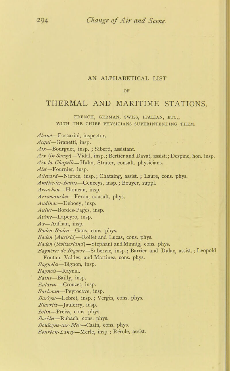 AN ALPHABETICAL LIST OF THERMAL AND MARITIME STATIONS, FRENCH, GERMAN, SWISS, ITALIAN, ETC., WITH THE CHIEF PHYSICIANS SUPERINTENDING THEM. Abano—Foscarini, inspector. Acqui—Granetti, insp. Aix—Bourguet, insp. ; Siberti, assistant. Aix (in Savoy)—Vidal, insp.; Bertier and Davat, assist.; Despine, hon. insp. Aix-la-Chapelle—Hahn, Strater, consult, physicians. Alet—Foumier, insp. Allevard—Niepce, insp.; Chataing, assist. ; Laure, cons. phys. A me lie-les-Bams—Genceys, insp.; Bouyer, suppl. Arcachon—Hameau, insp. Arromanches—Feron, consult, phys. Audifiac—Dehoey, insp. Aulus—Bordes-Pages, insp. Avene—Lapeyro, insp. Ax—Aufhan, insp. Baden-Baden—Gans, cons. phys. Baden (Austria)—Rollet and Lucas, cons. phys. Baden (Switzerland') —Stephani and Minnig, cons. phys. Bagnires de Bigorre—Subervie, insp.; Barrier and Dulac, assist.; Leopold Fontan, Valdes, and Martinez, cons. phys. Bagnoles—Bignon, insp. Bagnols—Raynal. Bains—Bailly, insp. Balaruc—Crouzet, insp. Barbotan—Peyrocave, insp. Bariges—Lebret, insp.; Verges, cons. phys. Biarritz—^Jaulerry, insp. Bilin—Preiss, cons. phys. Bocklet—Rubach, cons. phys. Boulogne-sur-Mer—Cazin, cons. phys. . • Bmrbon-Lancy—Merle, insp.; Rerole, assist.