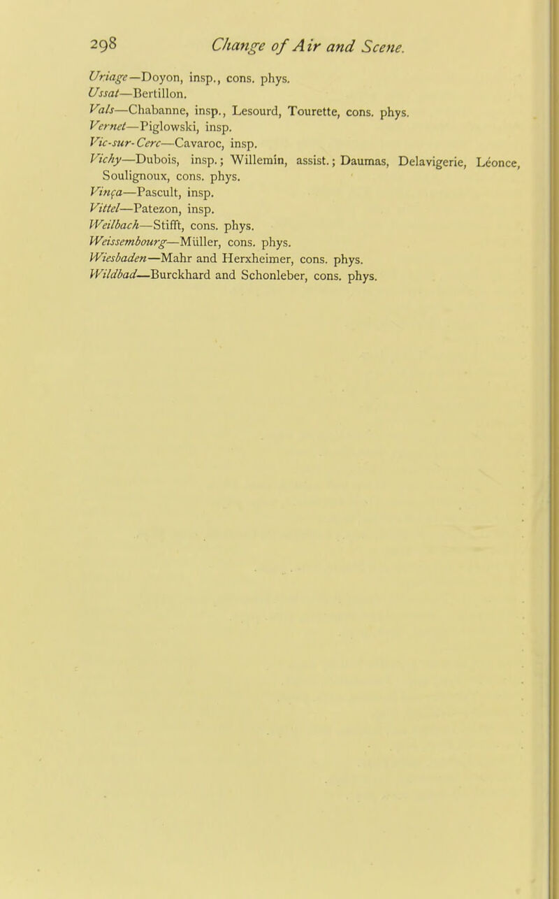 Uriage—T)oyox\, insp., cons. phys. Ussat—Bertillon. Vals—Chabanne, insp., Lesourd, Tourette, cons. phys. Vernet—Piglowski, insp. Vic-sur- Cere—Cavaroc, insp. Viehy—D\xho\s, insp.; Willerain, assist.; Daumas, Delavigerie, Leonce, Soulignoux, cons. phys. Vinfa—Pascult, insp. Vittel—Patezon, insp. Weilbach—Stifft, cons. phys. Weissembourg—Miiller, cons. phys. Wiesbaden—Mahr and Herxheimer, cons. phys. Wildbad—Burckhard and Schonleber, cons. phys.