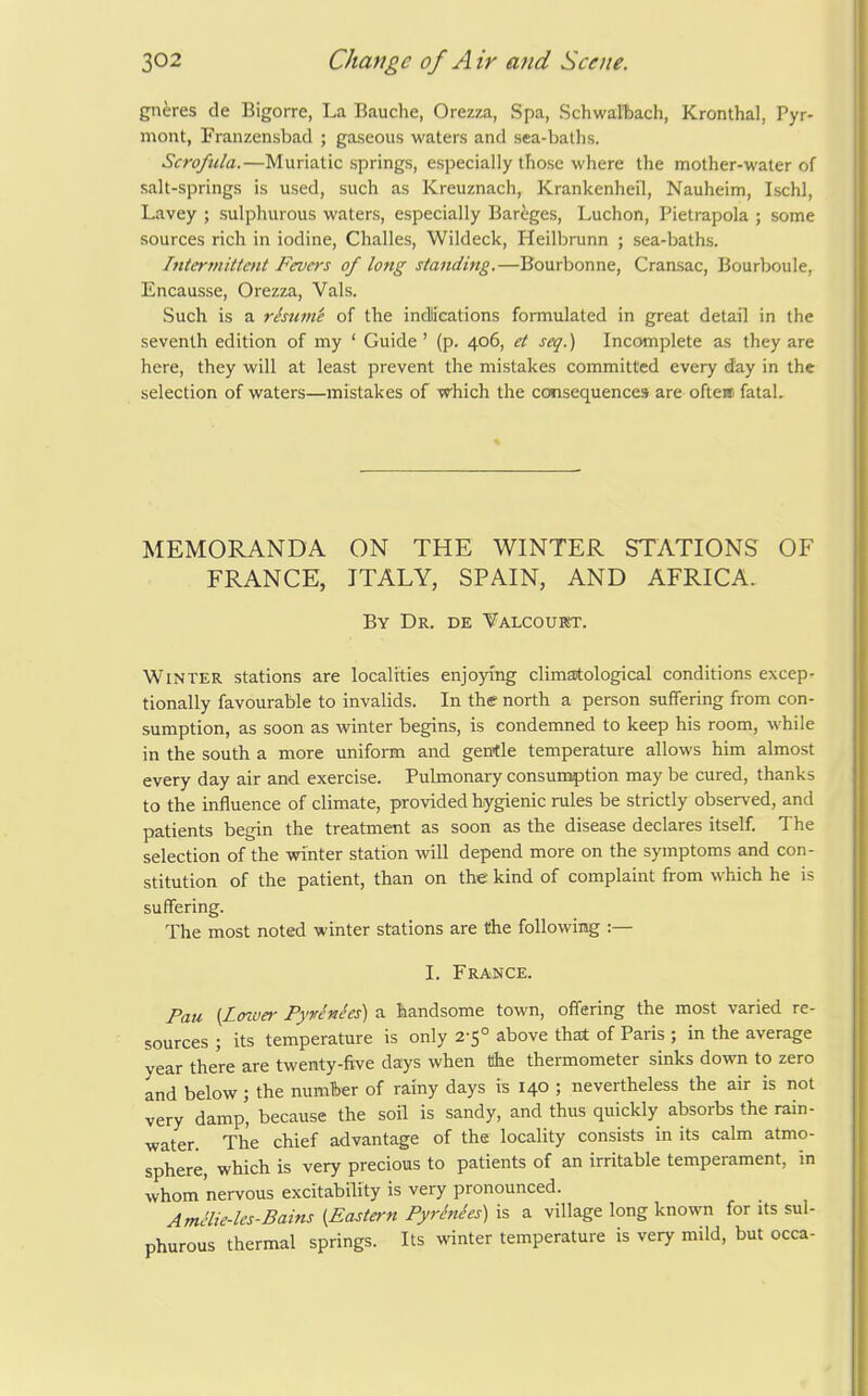 gneres de Bigorre, La Bauche, Orezza, Spa, Schwaltach, Kronthal, Pyr- mont, Franzensbad ; gaseous waters and sea-batlis. Scrofula.—Muriatic springs, especially those where the mother-water of salt-springs is used, such as Kreuznach, Krankenheil, Nauheim, Ischl, Lavey ; sulphurous waters, especially Bareges, Luchon, Pietrapola ; some sources rich in iodine, Challes, Wildeck, Heilbrunn ; sea-baths. Intermit/ent Fevers of long standing.—Bourbonne, Cransac, Bourboule, Encausse, Orezza, Vals. Such is a rhume of the indications formulated in great detail in the seventh edition of my ' Guide' (p. 406, et seq.) Incomplete as they are here, they will at least prevent the mistakes committed every day in the selection of waters—anistakes of which the CGtisequences are often fatal. MEMORANDA ON THE WINTER STATIONS OF FRANCE, ITALY, SPAIN, AND AFRICA. By Dr. de Yalcoubst. Winter stations are localities enjoying climatological conditions excep- tionally favourable to invalids. In the north a person suffering from con- sumption, as soon as winter begins, is condemned to keep his room, while in the south a more uniform and gentle temperature allows him almost every day air and exercise. Pulmonary consumption may be cured, thanks to the influence of climate, provided hygienic rules be strictly observed, and patients begin the treatment as soon as the disease declares itself. The selection of the winter station will depend more on the symptoms and con- stitution of the patient, than on the kind of complaint from which he is suffering. The most noted winter stations are the following :— I. France. Pau [LoT.uer Pyrenees) a handsome town, offering the most varied re- sources ; its temperature is only 2-5° above that of Paris ; in the average year there are twenty-five days when the thermometer sinks down to zero and below; the number of rainy days is 140 ; nevertheless the air is not very damp, because the soil is sandy, and thus quickly absorbs the rain- water. The chief advantage of the locality consists in its calm atmo- sphere, which is very precious to patients of an irritable temperament, in whom nervous excitability is very pronounced. Amclie-les-Bains {Eastern PyrMes) is a village long known for its sul- phurous thermal springs. Its winter temperature is very mild, but occa-