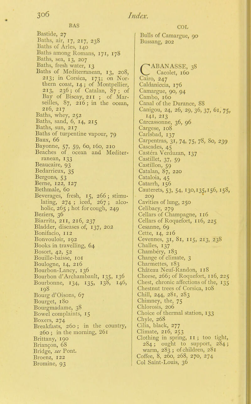 BAS Baslide, 27 Baths, air, 17, 217, 238 Baths of Aries, 140 Baths among Romans, 171, 178 Baths, sea, 13, 207 Baths, fresh water, 13 Baths of Mediterranean, 13, 208, 213; in Corsica, 173; on Nor- thern coast, 14; of Montpellier, 213, 236; of Catalan, 87; of Bay of Biscay, 2H j of Mar- seilles, 87, 216; in the ocean, 216, 217 Baths, whey, 252 Baths, sand, 6, 14, 215 Baths, sun, 217 Baths of turpentine vapour, 79 Baux, 66 Bayonne, 57, 59, 60, 160, 210 Beaches of ocean and Mediter- ranean, 133 Beaucaire, 93 Bedarrieux, 35 Bergons, 53 Berne, 122, 127 Bethmale, 60 Beverages, fresh, 15, 266 ; stimu- lating, 274 ; iced, 267 ; alco- holic, 265 ; hot for cough, 249 Beziers, 36 Biarritz, 211, 216, 237 Bladder, diseases of, 137, 202 Bonifacio, 112 Bonvouloir, 192 Books in travelling, 64 Bosort, 42, 52 Bouille-baisse, loi Boulogne, 14, 216 Bourbon-Lancy, 136 Bourbon d'Archambault, 135, 136 Bourbonne, 134, 135, 138, 146, 198 Bourg d'Oisons, 67 Bourget, 180 Bourgmadame, 38 Bowel complaints, 15 Boxers, 274 Breakfasts, 260 ; in the country, 260 ; in the morning, 261 Brittany, 190 Brian9on, 68 Bridge, see Pont, Broenz, 122 Bromine, 93 COL Bulls of Camargue, 90 Bussang, 202 CABANASSE, 38 Cacolet, 160 Cairo, 247 Caldaniccia, 176 Camargue, 90, 94 Cambo, 160 Canal of the Durance, 88 Canigou, 24, 26, 29, 36, 37, 61, 75, 141, 213 Carcassonne, 36, 96 Cargese, 108 Carlsbad, 137 Carpentras, 31, 74, 75, 78, 80, 239 Cascades, 45 Castera Verduzan, 137 Castillet, 37, 59 Castillon, 59 Catalan, 87, 220 Cataloia, 45 Catarrh, 156 Cauterets, 53, 54, I30,i35>i56, 158, 209 ' Cavities of lung, 250 Celibacy, 279 Cellars of Champagne, 116 Cellars of Roquefort, 116, 225 Cesanne, 69 Cette, 14, 216 Cevennes, 31, 81, 115, 213, 238 Challes, 137 Chambery, 183 Change of climate, 3 Charmettes, 183 Chateau Neuf-Randon, 118 Cheese, 266; of Roquefort, 116, 225 Chest, chronic affections of the, 135 Chestnut trees of Corsica, 108 Chill, 244, 281, 283 Chimney, the, 75 Chlorosis, 206 Choice of thermal station, 133 Chyle, 268 Cilia, black, 277 Climate, 216, 253 Clothing in spring, II ; too tight, 284; ought to support, 284; warm, 283 ; of children, 281 Coffee, 8, 260, 268, 270, 274 Col Saint-Louis, 36