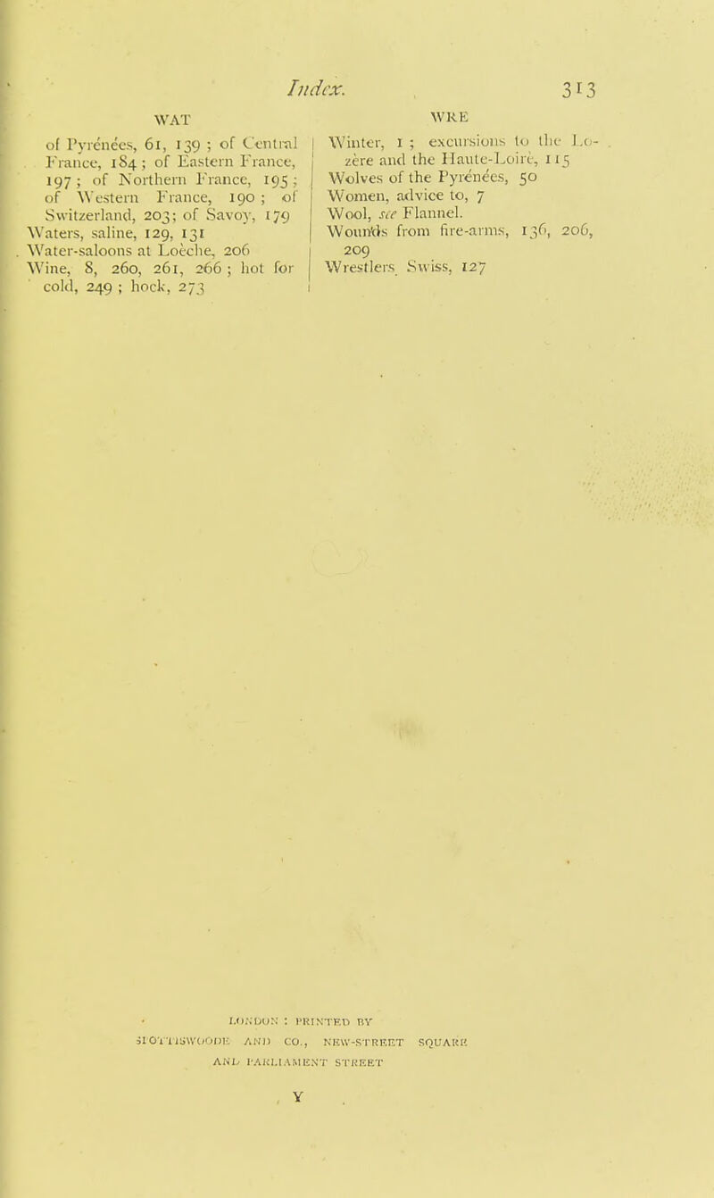 WAT of Pyrenees, 61, 139 ; of Central !• ranee, 1S4 ; of Eastern France, 197 ; of Northern France, 195 ; of Western France, 190 ; of Switzerland, 203; of Savoy, 179 Waters, saline, 129, 131 Water-saloons at Loeche, 206 Wine, 8, 260, 261, 266 ; hot for cold, 249 ; hock, 273 WRE j Winter, l ; excursions tu the J.o- zere and the Ilaute-I^oiri, 115 Wolves of the Pyrenees, 50 Women, advice to, 7 Wool, s(e Flannel. WounVls from fire-arms, 136, 206, 209 Wrestlers Swiss, 127 iI0Vli;;\V(<01>lf. AMI) CO., nku-strf.et squauh ANI^ 1-AUI,IAMENT STIJKET