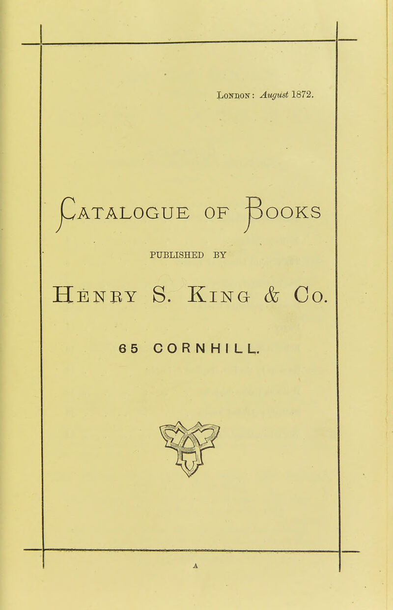 LoNnoN: August 1872. ^ATALOGUE OF B OOKS J PUBLISHED BY Hbnby S. King & Co. 65 CORNHILL.