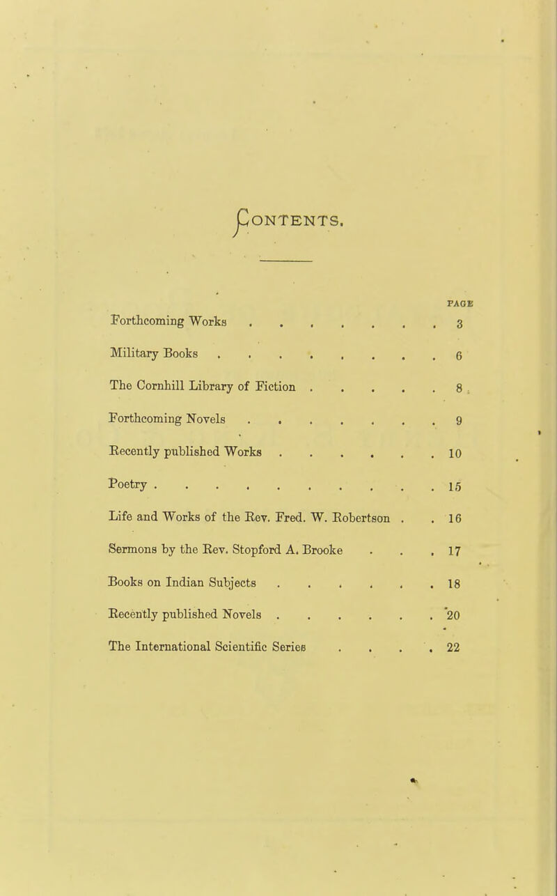 JDONTENTS. FADE Forthcoming Works 3 Military Books 6 The Cornhill Library of Fiction 8 ; Forthcoming Novels 9 Eecently published Works 10 Poetry .15 Life and Works of the Eev. Fred. W. Eobertson . .16 Sermons by the Eev. Stopford A. Brooke . . ,17 Books on Indian Subjects 18 Eecently published Novels '20 The International Scientific Series . , , '. 22