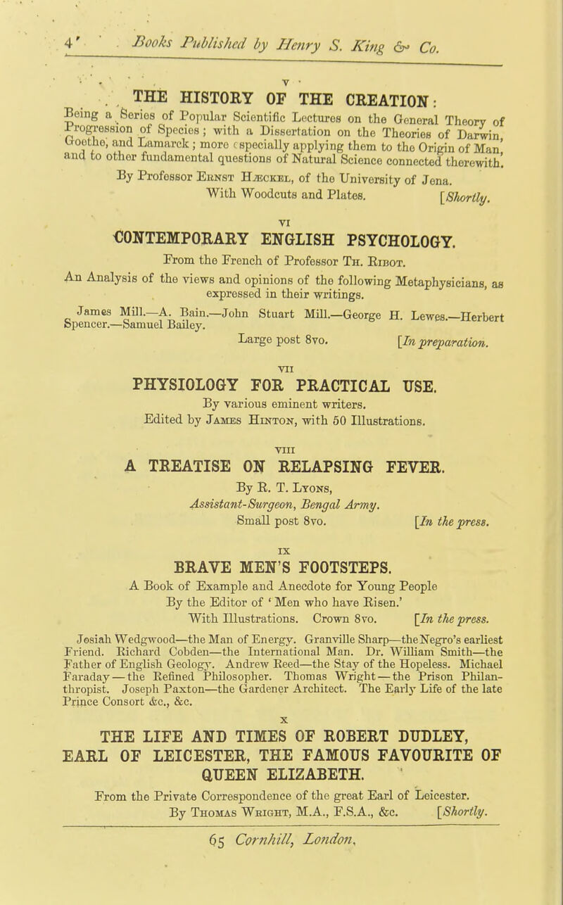 . THE HISTORY OF THE CREATION: Being a Series of Popular Scientific Lectures on the General Theory of ^progression of Species; with a Dissertation on the Theories of Darwin troetho, and Lamarck; more f specially applying them to the Origin of Man' and to other fundamental questions of Natural Science connected therewith! By Professor Eunst H^eckel, of the University of Jena. With Woodcuts and Plates. [Shortly. VI OONTEMPORARY ENGLISH PSYCHOLOGY. From the French of Professor Th. Eibot. An Analysis of the views and opinions of the following Metaphysicians, as expressed in their writings. James MUl.—A. Bain.—John Stuart MUL—George H. Lewes.—Herbert Spencer.—Samuel Bailey. Large post 8vo, [In preparation. VII PHYSIOLOGY FOR PRACTICAL USE. By various eminent writers. Edited by James Hinton, with 50 Illustrations. VIII A TREATISE ON RELAPSING FEVER. By E. T. Ltoks, Assistant-Surgeon, Bengal Army. SmaU post 8vo. [In the press. IX BRAVE MEN'S FOOTSTEPS. A Book of Example and Anecdote for Young People By the Editor of ' Men who have Eisen.' With Illustrations. Crown 8vo. [In the press. Josiah Wedgwood—the Man of Energy. Granville Sharp—theNegro's earliest Friend. Eichard Cobden—the International Man. Dr. William Smith—the Pather of English Geology. Andrew Eeed—the Stay of the Hopeless. Michael Faraday — the Refined Philosopher. Thomas Wright — the Prison Philan- thropist. Joseph Paxton—the Gardener Architect. The Earl}- Life of the late Prince Consort t&c, &c. X THE LIFE AND TIMES OF ROBERT BITDLEY, EARL OF LEICESTER, THE FAMOUS FAVOURITE OF aUEEN ELIZABETH. From the Private Correspondence of the great Earl of Leicester. By Thomas Weight, M.A., F.S.A., &c. [Shortly.