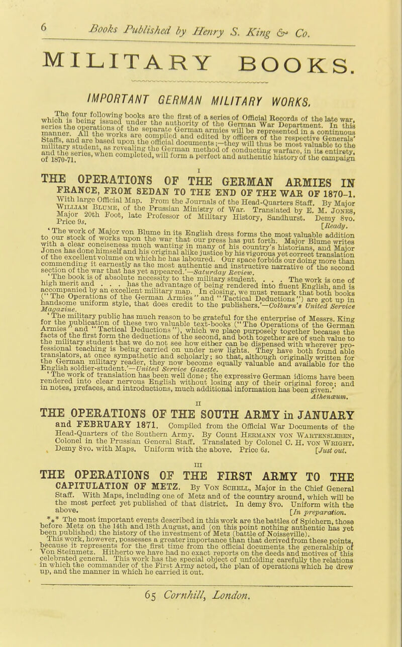 MILITARY BOOKS. IMPORTANT GERMAN MILITARY WORKS. wliiJh1s^bein^i«^?^V,°„°i'^ tho first of a series of Official Records of the late war. THE OPERATIONS OF THE GERMAN ARMIES IN FRANCE, FEOM SEDAN TO THE END OF THE WAE OF 1870-1. With large Official Map. Prom the Journals o£ tho Head-Quarters Staff. By Major WILLIAM Blume of the Prussian Ministry of War. Translated by E. M. Jones, Major 20th Poot, late Professor of MiUtary History, Sandhurst. Demy 8vo. J J^iv ^I'i™® *° English dress forms the most valuable addition ^<-l „ ^^Z^^ °^ ^^^^ 01^'^ press has put forth. Major Blume writes T^^JicV^'^'i' conciseness much wanting in many of his country's historians and Si^? Jones has done himself and his original alike justice by his vigorous yet correct transSn of the excellent volume on which he has laboured. Our spaol forbids our doing m?re^^^^ commending it earnestly as the most authentic and instructive nawative of th^ secS^^ section of the war that has yet appearea:-Saturday/ Review. ■''''^ °i ^'^^ secona ihe book is of absolute necessity to the military student. . . . The work is one of high merit and . . . has the advantage of being rendered into fluent English! and is f-S^S^y^fied by an excellent mihtary map. In closing, we must remark that boti books L Jr Operations of the German Armies and  Tactical Deductions ) are got up in ^a^z^e ^^^^ '^^'^^^ *° publi8hers.'-Co26M»-»'« Unitia Service ' The military pubhc has much reason to be grateful for the enterprise of Messrs. King A^?i='?o^';5°*^''<.°^ ^i^??^.,*^? valuable text-books (The Operations of the German Armies and Tactical Deductions ), which we place purposely together because the tacts of the first form the deductions of the second, and both together are of such value to the mihtary student that we do not see how either can be dispensed with wherever pro- tessional teaching is being carried on under new Ughts. They have both found able translators, at once sympathetic and scholarly; so that, although originally written for the German military reader, they now become equally valuable and available for the English soldier-student.'—iJmied Service Gazette. ' The work of translation has been well done; the expressive German idioms have been rendered into clear nervous English without losing any of their original force- and in notes, prefaces, and introductions, much additional information has been given.'' AtheniBUm. THE OPERATIONS OF THE SOUTH ARMY in JANUARY and FEBRUARY 1871. Compiled from the Official War Documents of the Head-Quai-ters of the Southern Army. By Count Hekilann von Wartensleben, Colonel in the Prussian General Staff. Translated by Colonel C. H. von Wright. , Demy 8vo. with Maps. Uniform with the above. Price 6s. [Just out. in THE OPERATIONS OF THE FIRST ARMY TO THE CAPITULATION OF METZ. By Von Schell, Major in the Chief General Staff. With Maps, including one of Metz and of the country around, which will be the most perfect yet pubUshed of that district. In demy 8vo. Uniform with the above. ^/^ pi'eparation. The most important events described in this work are the battles of Spichem, those toetore Metz on the 14th and 18th August, and {on this point nothing authentic has yet been pubhshed) the history of the investment of Metz (battle of NoisseviUe). This W9rk, however, possesses a greater importance than that derived from these points, because it represents for the first time from the official documents the generalship of von Steinmetz. Hitherto we have had no exact reports on the deeds and motives of this celebrated general. This work has the special object of unfolding carefully the relations m which the commander of the First Army acted, the plan of operations which he drew up, and the manner in which he carried it out.