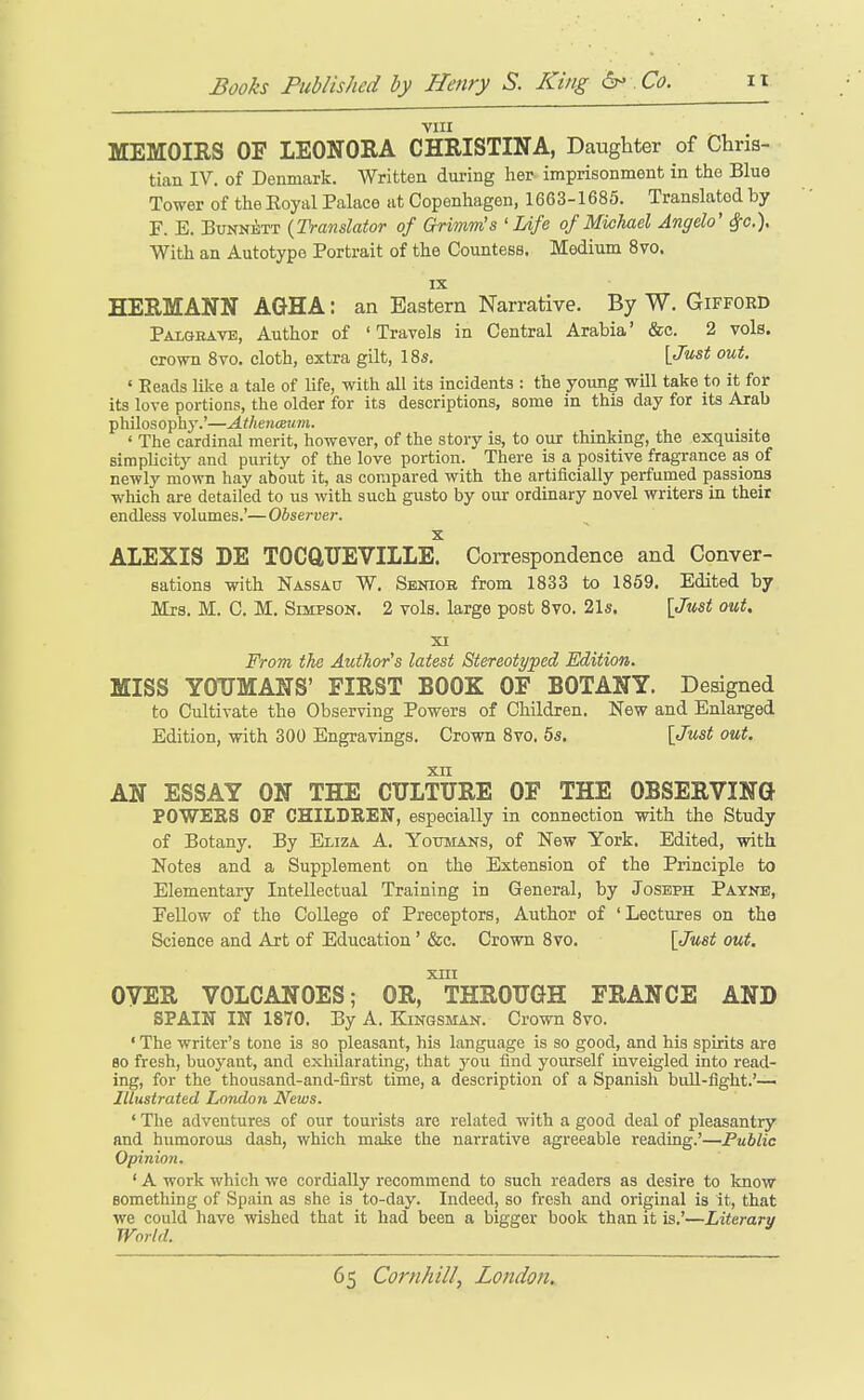 vm MEMOIRS OF LEONORA CHRISTINA, Daughter of Chris- tian IV. of Denmark. Written during her imprisonment in the Blue Tower of the Eoyal Palace at Copenhagen, 1663-1685. Translated by F. E. BuNNiiTT {Translator of Grimm's 'Life of Michael Angela' ^c). With an Autotype Portrait of the Countess. Medium 8vo. IX HERMANN AGHA: an Eastern Narrative. By W. Gifford Palgravb, Author of 'Travels in Central Arabia' &c. 2 vole, crown 8vo. cloth, extra gilt, 18s. [Just out. ' Reads like a tale of life, with all its incidents : the young will take to it for its love portions, the older for its descriptions, some in this day for its Arab philosophj'.'—AtheiuBum. . . ' The cardinal merit, however, of the story is, to our thinking, the exquisite siraphcity and purity of the love portion. There is a positive fragrance as of newly mown hay about it, as compared with the artificially perfumed passions which are detailed to us with such gusto by our ordinary novel writers in their endless volumes.'—Observer. X ALEXIS DE TOCftTJEVILLE. Correspondence and Conver- sations with Nassau W. Sbniob from 1833 to 1869. Edited by Mrs. M. C. M. Simpson. 2 vols, large post 8vo. 21s. [Just out. XI From the Author's latest Stereoti/ped Edition. MISS YOUMANS' FIRST BOOK OF BOTANY. Designed to Cultivate the Observing Powers of Children. New and Enlarged Edition, with 300 Engravings. Crown 8vo. 5s. [Just out. xn AN ESSAY ON THE CULTURE OF THE OBSERVING POWERS OF CHILDREN, especially in connection with the Study of Botany. By Eliza A. Yotjmans, of New York. Edited, with Notes and a Supplement on the Extension of the Principle to Elementary Intellectual Training in General, by Joseph Payne, Fellow of the CoUege of Preceptors, Author of 'Lectures on the Science and Art of Education' &c. Crown 8vo. [Just out. XIII OYER VOLCANOES; OR, THROUGH FRANCE AND SPAIN IN 1870. By A. Kingsman. Crown 8vo. ' The writer's tone is so pleasant, his language is so good, and his spirits are 80 fresh, buoyant, and exhilarating, that j'ou find yourself inveigled into read- ing, for the thousand-and-first time, a description of a Spanish buU-flght.'— Illustrated London News. ' The adventures of our tourists are related with a good deal of pleasantry and humorous dash, which make the narrative agreeable reading.'—Public Opinion. ' A work which we cordially recommend to such readers as desire to know something of Spain as she is to-day. Indeed, so fresh and original is it, that we could have wished that it had been a bigger book than it is.'—Literary World.