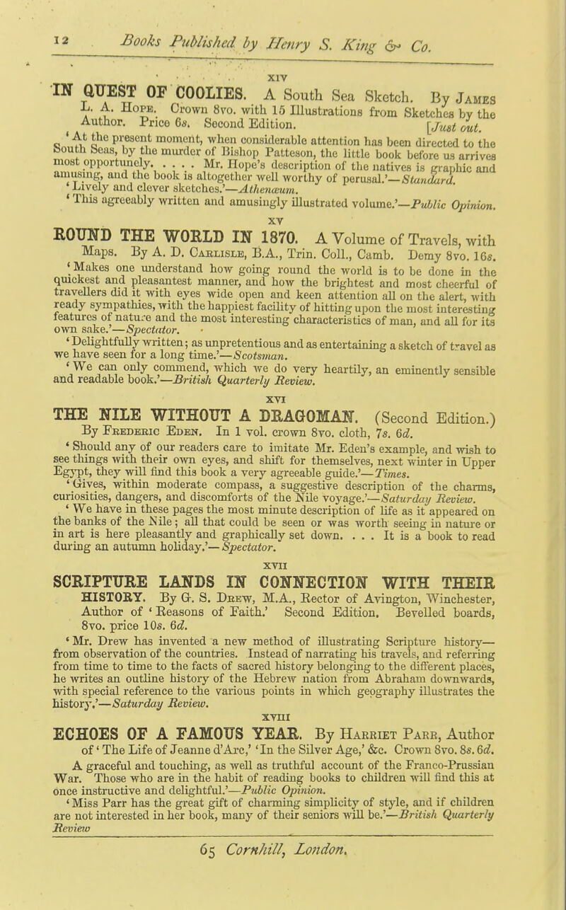 XIV •IN QUEST OF COOLIES. A South Sea Sketch. By James a' u ^^'^^'^ ^^'^'^ 1^ Illustrations from Sketches by the Author. Price 6a. Second Edition. \ju&t out. ' At the pi-esent moment, when considerable attention has been directed to the fcouth beas by the murder of Bishop Patteson, the little book before us arrives most opportunely. ... Mr. Hope's description of the natives is graphic and amusing, and the book is altogether well worthy of ^tv&zIl:—Standard Lively and clever sketches.'—^</(ena!u»n. ' This agreeably written and amusingly illustrated volume.'—Pwi/ic Opinion. XV ROUND THE WORLD IN 1870. A Volume of Travels, with Maps. By A. D. Caelisle, B.A., Trin. Coll., Camb. Demy 8vo. 16s. ' Makes one understand how going round the world is to be done in the qmckest and pleasantest manner, and how the brightest and most cheerful of travellers did it with eyes wide open and keen attention aH on the alert, with ready sympathies, with the happiest facility of hitting upon the most interesting features of nature and the moat interesting characteristics of man, and all for its own sake.—Spectator. ' Delightfully written; as unpretentious and as entertainmg a sketch of t'-avel as we have seen tor a long time.'—Scotsman. ' We can only commend, which we do very heartily, an eminently sensible and readable book.'—British Quarterly Review. XVI THE NILE WITHOUT A DRAGOMAN. (Second Edition.) By Feedbeic Eden. In 1 vol. crown 8vo. cloth, 7s. %d. ' Should any of our readers care to imitate Mr. Eden's example, and wish to see things with then- own eyes, and shift for themselves, next wmter in Upper Egypt, they wiU find this book a very agreeable guide.'—Times. * Gives, within moderate compass, a suggestive description of the charms, curiosities, dangers, and discomforts of the Nile voyage.'—Saturday Review. ' We have in these pages the most minute description of life as it appeared on the banks of the Nile ; aU that could be seen or was worth seeing in natui-e or in art is here pleasantly and graphically set down. ... It is a book to read during an autumn holiday.'— Spectator. XVII SCRIPTURE LANDS IN CONNECTION WITH THEIR HISTORY. By a. S. Deew, M.A., Eector of A\angton, Winchester, Author of ' Reasons of Eaith.' Second Edition, Bevelled boards, Svo. price 10s. 6d. • Mr. Drew has invented a new method of illustrating Scripture history— from observation of the countries. Instead of narrating his travels, and referring from time to time to the facts of sacred history belonging to the different places, he writes an outline history of the Hebrew nation from Abraham downwards, with special reference to the various points in which geography illustrates the history.'—Saturday Review, xvni ECHOES OF A FAMOUS YEAR. By Harriet Parr, Author of' The Life of Jeanne d'Arc,'' In the Silver Age,' &c. Crown Svo. 8s. Qd. A graceful and touching, as well as truthful account of the Franco-Prussian War. Those who are in the habit of reading books to children will find this at once instructive and delightful.'—Public Opinion. ' Miss Parr has the great gift of charming simplicity of style, and if children are not interested in her book, many of their seniors will be.'—British Quarterly Review
