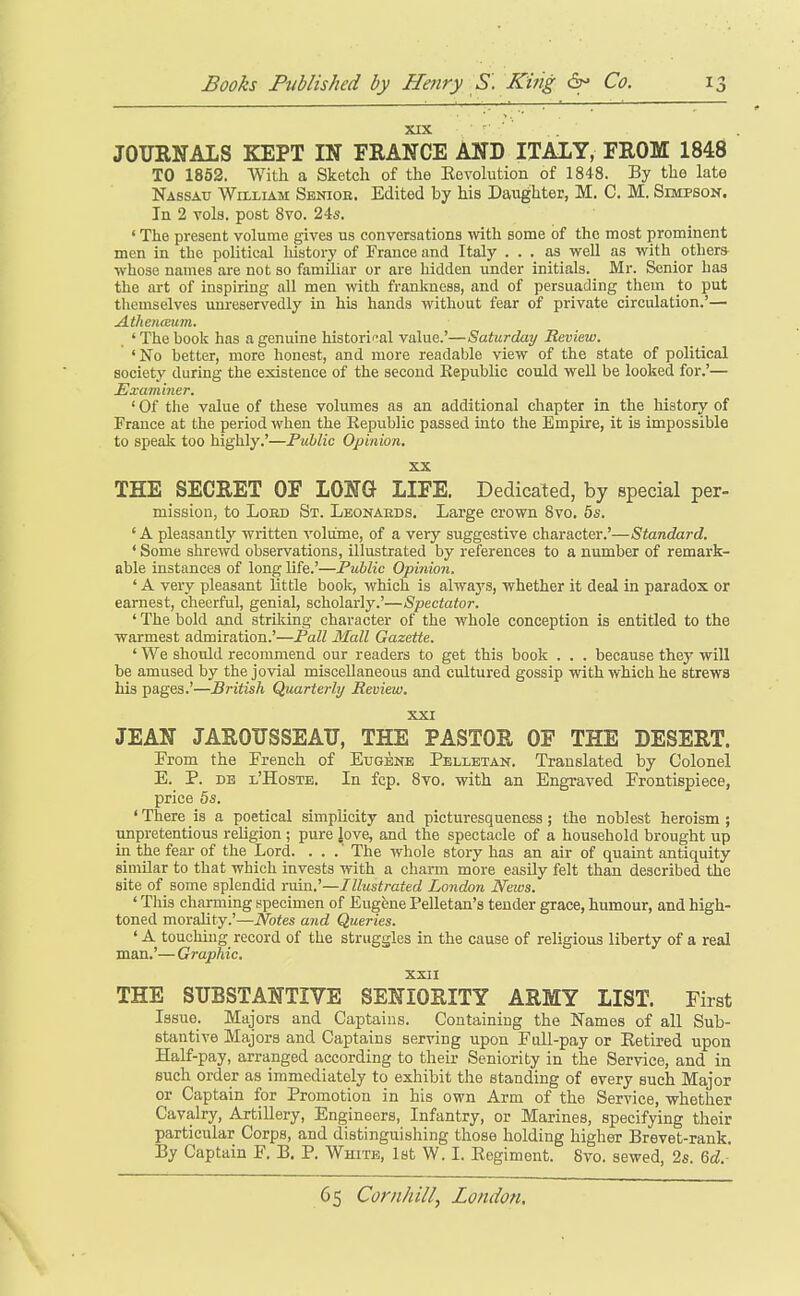 XIX - JOURNALS KEPT IN FRANCE AND ITALY, FROM 1848 TO 1862. With a Sketch of the Eevolution of 1848. By the late Nassau William Senior. Edited by his Daughter, M. C. M. Simpson. In 2 vols, post 8vo. 245. ' The present volume gives us conversations with some of the most prominent men in the political liistory of France and Italy ... as well as with others whose names are not so familiar or are hidden under initials. Mr. Senior has the art of inspiring all men with frankness, and of persuading them to put themselves unreservedly in his hands without fear of private circulation.'— Athenceum. ' The hoolc has a genuine historical value.'—Saturday Review. 'No hetter, more honest, and more readable view of the state of political society during the existence of the second Republic could well be looked for.'— Examiner. ' Of the value of these volumes as an additional chapter in the history of France at the period when the Republic passed into the Empire, it is impossible to speak too highly.'—Piihlic Opinion. XX THE SECRET OF LONG LIFE. Dedicated, by special per- mission, to LoED St. Leonaeds. Large crown 8vo. 5s. ' A pleasantly written volume, of a very suggestive character.'—Standard. ' Some shrewd observations, illustrated by references to a number of remark- able instances of long life.'—Public Opinion. ' A very pleasant little book, which is always, whether it deal in paradox or earnest, cheerful, genial, scholarly.'—Spectator. ' The bold and striking character of the whole conception is entitled to the warmest admiration.'—Fall Mall Gazette. ' We should recommend our readers to get this book . . . because thej' will be amused by the jovial miscellaneous and cultured gossip with which he strews his pages.'—British Quarterly Review. XXI JEAN JAROUSSEATT, THE PASTOR OF THE DESERT. From the French of Eugene Pelletan. Translated by Colonel E. P. DB l'Hoste. In fcp. 8vo. with an Engraved Frontispiece, price 6s. ' There is a poetical simplicity and picturesqueness; the noblest heroism ; unpretentious reUgion ; pure love, and the spectacle of a household brought up in the fear of the Lord. . . .' The whole story has an air of quaint antiquity similar to that which invests with a charm more easily felt than described the site of some splendid ruin.'—Illustrated London News. ' This charming specimen of Eugfene Pelletan's tender grace, humour, and high- toned morality.'—Notes and Queries. ' A touchhig record of the struggles in the cause of religious liberty of a real man.'— Graphic. XXII THE SUBSTANTIVE SENIORITY ARMY LIST. First Issue. Majors and Captains. Containing the Names of all Sub- stantive Majors and Captains serving upon Full-pay or Eetired upon Half-pay, arranged according to their Seniority in the Service, and in such order as immediately to exhibit the standing of every such Major or Captain for Promotion in his own Arm of the Service, whether Cavalry, Artillery, Engineers, Infantry, or Marines, specifying their particular Corps, and distinguishing those holding higher Brevet-rank. By Captain F. B. P. Wkite, 1st W. I. Eegiment. 8vo. sewed, 2s. Qd.-