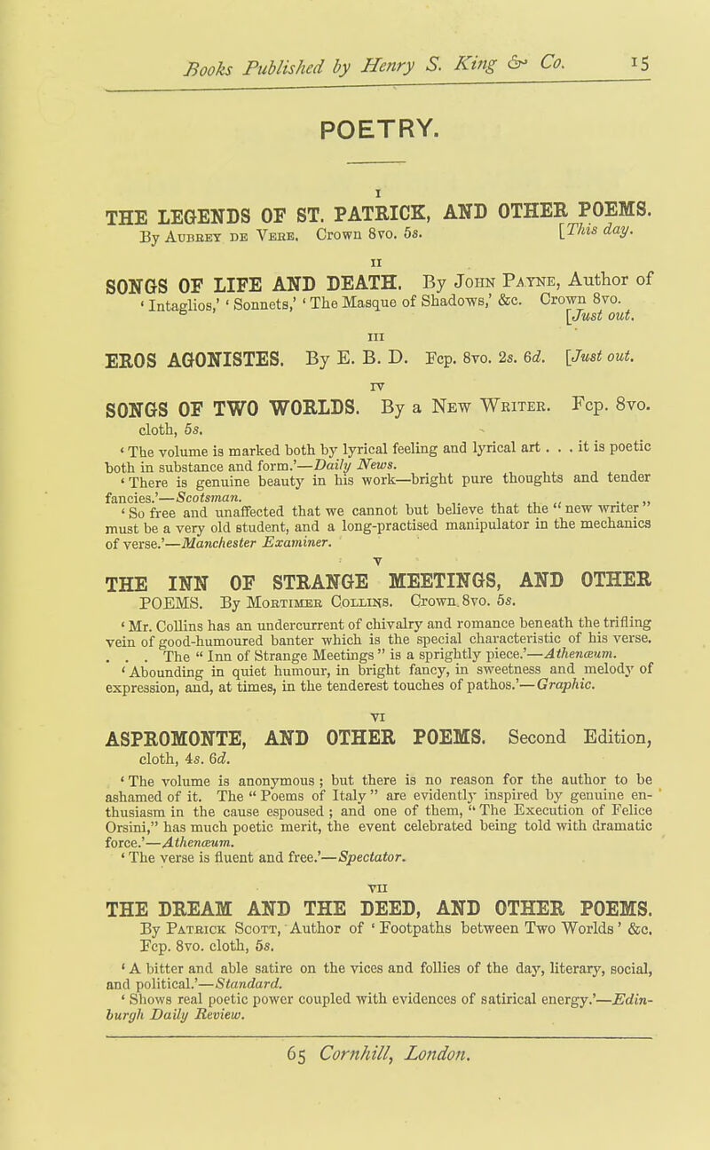 POETRY. I THE LEGENDS OF ST. PATRICK, AND OTHER POEMS. By AuBEEY DE Veke. Crown 8vo. 5s. [^/■'^s d'^V- II SONGS OF LIFE AND DEATH. By John Payne, Author of ' Intaglios,' ' Sonnets,' ' The Masque of Shadows,' &c. Crown 8vo. ^ \Just out. Ill EROS AGONISTES. By E. B. D. Fcp. 8vo. 25. 6d!. \Just out. IV SONGS OF TWO WORLDS. By a New Writer. Fcp. 8vo. cloth, 5s. ' The volume is marked both by lyrical feeling and lyrical art. . . it is poetic both m substance and forra.'—Daily News. , ^ , 'There is genuine beauty in his work—bright pure thoughts and tender ftincics ScotsiTitttt, 'So free and unaffected that we cannot but believe that the new writer must be a very old student, and a long-practised manipulator in the mechanics of verse.'—Manchester Examiner. Y THE INN OF STRANGE MEETINGS, AND OTHER POEMS. By MoBTiMEE Collins. Crown. Svo. 5s. ' Mr. Collins has an undercurrent of chivalry and romance beneath the trifling vein of good-humoured banter which is the special characteristic of his verse, . . . The  Inn of Strange Meetings  is a sprightly piece.'—Athenceum. ' Abounding in quiet humour, in bright fancy, ui sweetness and melody of expression, and, at times, in the tenderest touches of pathos.'—Graphic. VI ASPROMONTE, AND OTHER POEMS. Second Edition, cloth, 4s. 6d. ' The volume is anonymous ; but there is no reason for the author to be ashamed of it. The  Poems of Italy  are evidentlj- inspired by genuine en- ' thusiasm in the cause espoused ; and one of them,  The Execution of Felice Orsini, has much poetic merit, the event celebrated being told with dramatic force.'—Athenceum. ' The verse is fluent and free.'—Spectator. VII THE DREAM AND THE DEED, AND OTHER POEMS. By Patbick Scott, Author of ' Footpaths between Two Worlds' &c. Pep. Svo. cloth, 5s. ' A bitter and able satire on the vices and follies of the day, literary, social, and political.'—Standard. ' Shows real poetic power coupled with evidences of satirical energy.'—Edin- burgh Daily Review.