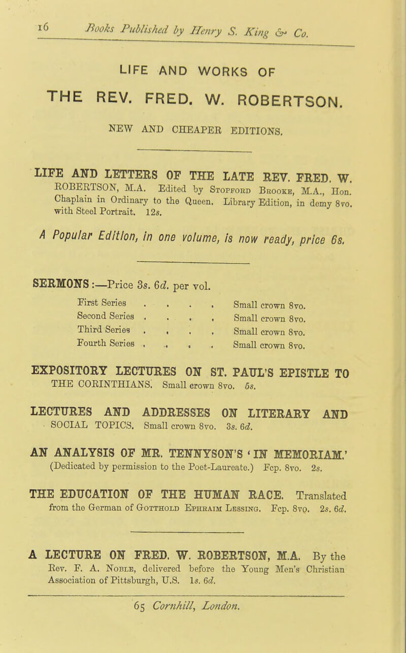 LIFE AND WORKS OF THE REV. FRED. W. ROBERTSON. NEW AND CHEAPEE EDITIONS. LIFE AND LETTERS OF THE LATE REV. FRED. W. EOBERTSON, M.A. Edited by Stopford Brooke, M.A., Hon. Chaplain in Ordinary to the Queen. Library Edition, in demy 8vo. with Steel Portrait. 12s. A Popular Edition, in one volume, is now ready, price 6s. SERMONS:—Price 3s. 6d. per vol. First Series .... Small crown 8vo, Second Series .... Small crown 8vo. Third Series .... Small crown Svo. Fourth Series .... Small crown Svo. EXPOSITORY LECTURES ON ST. PAUL'S EPISTLE TO THE Corinthians; smaii crown svo. 5s. LECTURES AND ADDRESSES ON LITERARY AND SOCIAL TOPICS. Small crown Svo. 3s. 6d. AN ANALYSIS OF MR. TENNYSON'S ' IN MEMORIAM.' (Dedicated by permission to the Poet-Laureate.) Fcp. Svo. 2s. THE EDUCATION OF THE HUMAN RACE. Translated from the German of Gotthold Ephbaim Lessing. Fcp. Svo. 2s. 6d. A LECTURE ON FRED. W. ROBERTSON, M.A. By the Eev. F. A. Noble, delivered before the Young Men's Christian Association of Pittsburgh, U.S. Is. 6d.