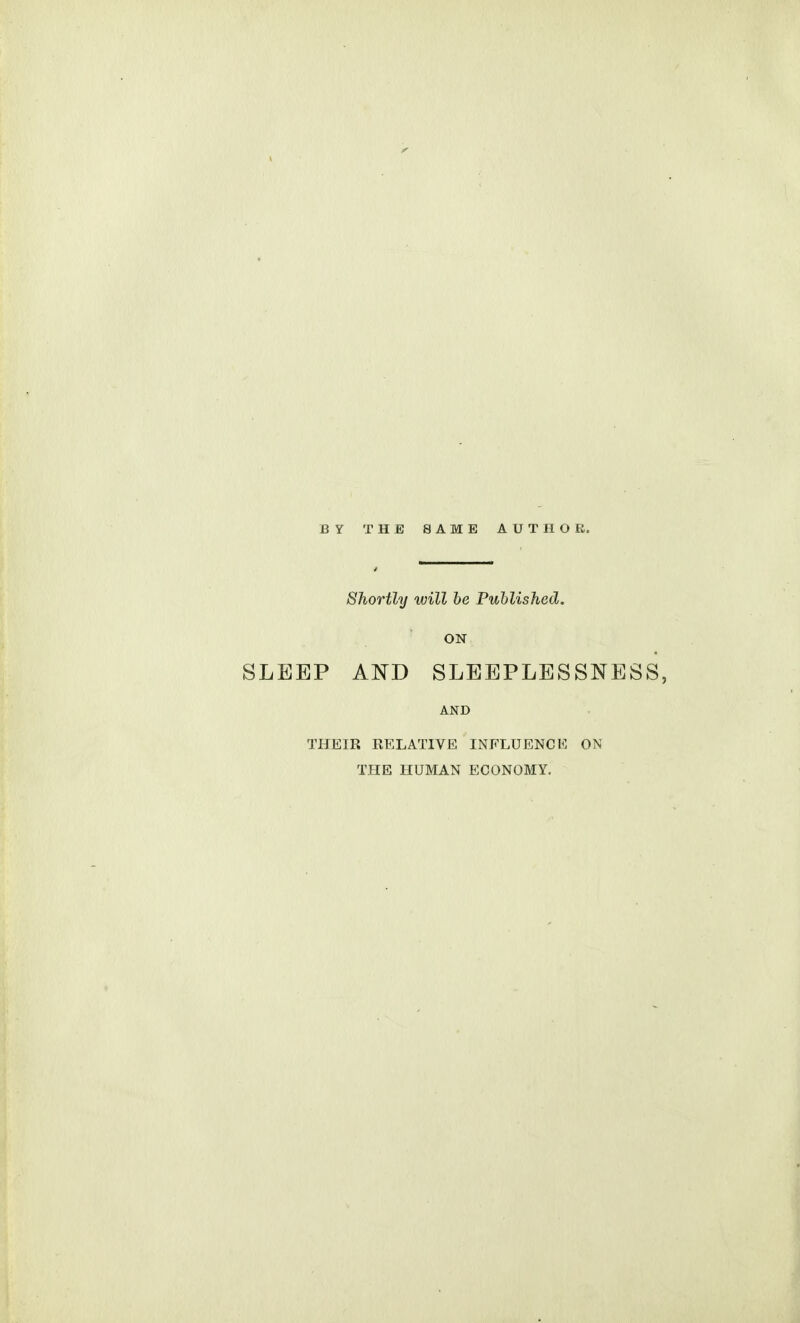 BY THE SAME AUTHOR. Shortly will be Published. ON SLEEP AND SLEEPLESSNESS, AND THEIR RELATIVE INFLUENCE ON THE HUMAN ECONOMY.