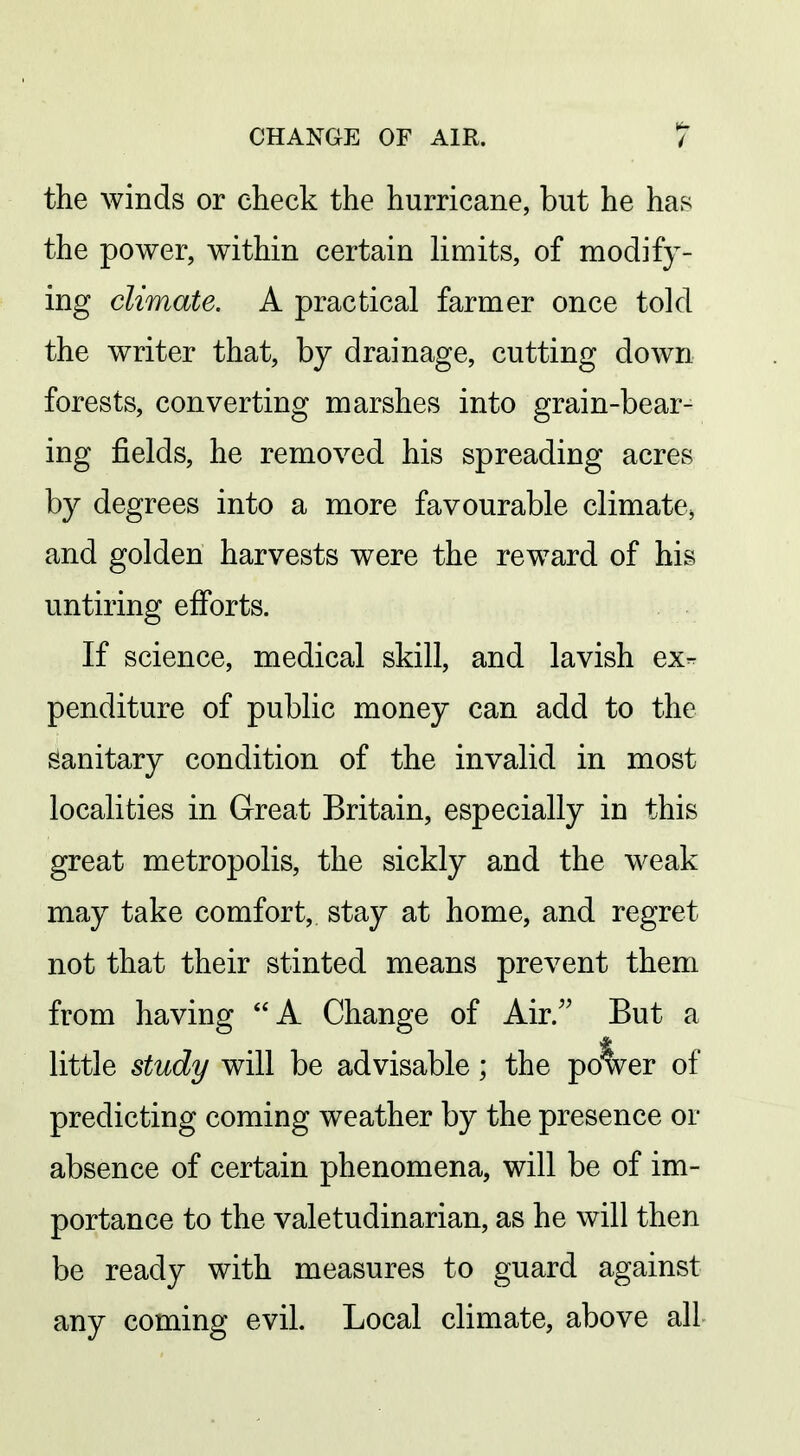 the winds or check the hurricane, but he has the power, within certain limits, of modify- ing climate. A practical farmer once told the writer that, by drainage, cutting down forests, converting marshes into grain-bear- ing fields, he removed his spreading acres by degrees into a more favourable climate, and golden harvests were the reward of his untiring efforts. If science, medical skill, and lavish ex- penditure of public money can add to the sanitary condition of the invalid in most localities in Great Britain, especially in this great metropolis, the sickly and the weak may take comfort,, stay at home, and regret not that their stinted means prevent them from having A Change of Air. But a little study will be advisable; the po'Ver of predicting coming weather by the presence or absence of certain phenomena, will be of im- portance to the valetudinarian, as he will then be ready with measures to guard against any coming evil. Local climate, above all