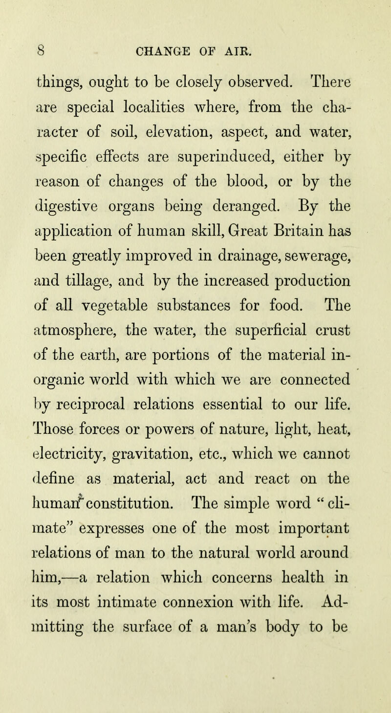 things, ought to be closely observed. There are special localities where, from the cha- racter of soil, elevation, aspect, and water, specific effects are superinduced, either by reason of changes of the blood, or by the digestive organs being deranged. By the application of human skill. Great Britain has been greatly improved in drainage, sewerage, and tillage, and by the increased production of all vegetable substances for food. The atmosphere, the water, the superficial crust of the earth, are portions of the material in- organic world with which we are connected by reciprocal relations essential to our life. Those forces or powers of nature, light, heat, electricity, gravitation, etc., which we cannot define as material, act and react on the liumarTconstitution. The simple word cli- mate expresses one of the most important relations of man to the natural world around him,—a relation which concerns health in its most intimate connexion with life. Ad- mitting the surface of a man's body to be