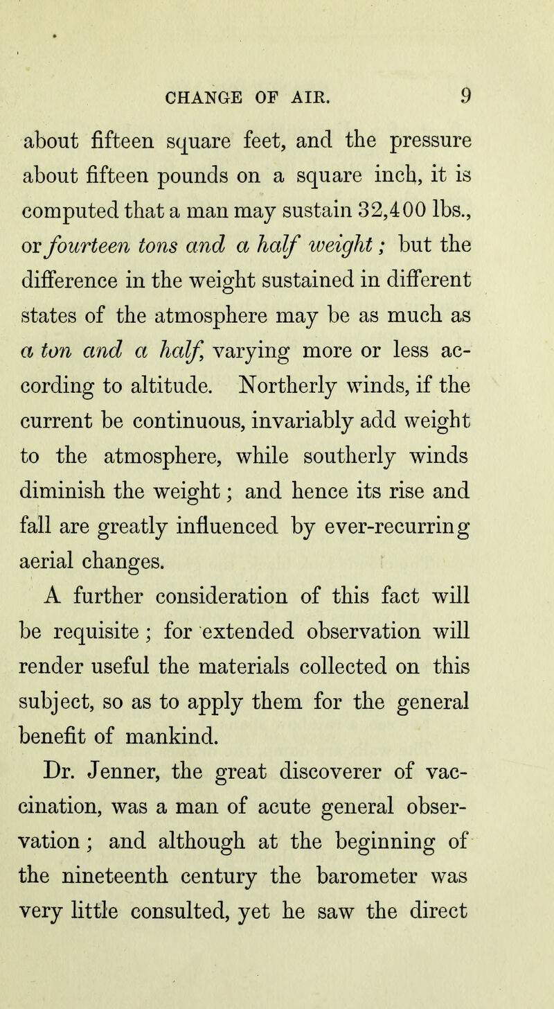 about fifteen square feet, and the pressure about fifteen pounds on a square inch, it is computed that a man may sustain 32,400 lbs., or fourteen tons and a half weight; but the difference in the weight sustained in difi*erent states of the atmosphere may be as much as a ton and a half varying more or less ac- cording to altitude. Northerly winds, if the current be continuous, invariably add weight to the atmosphere, while southerly winds diminish the weight; and hence its rise and fall are greatly influenced by ever-recurring aerial changes. A further consideration of this fact will be requisite; for extended observation will render useful the materials collected on this subject, so as to apply them for the general benefit of mankind. Dr. Jenner, the great discoverer of vac- cination, was a man of acute general obser- vation ; and although at the beginning of the nineteenth century the barometer was very little consulted, yet he saw the direct