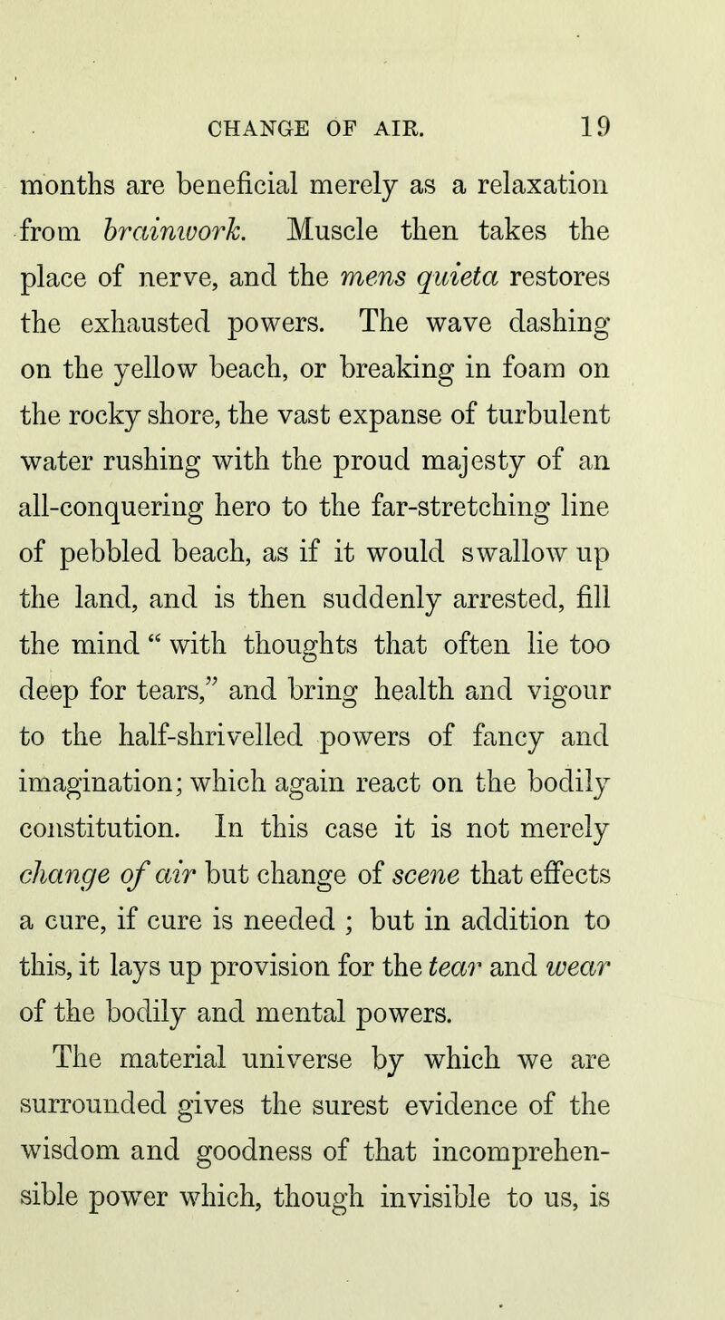 months are beneficial merely as a relaxation from braimvork. Muscle then takes the place of nerve, and the mens quieta restores the exhausted powers. The wave dashing on the yellow beach, or breaking in foam on the rocky shore, the vast expanse of turbulent water rushing with the proud majesty of an all-conquering hero to the far-stretching line of pebbled beach, as if it would swallow up the land, and is then suddenly arrested, fill the mind  with thoughts that often lie too deep for tears, and bring health and vigour to the half-shrivelled powers of fancy and imagination; which again react on the bodily constitution. In this case it is not merely change of air but change of scene that efi'ects a cure, if cure is needed ; but in addition to this, it lays up provision for the tear and wear of the bodily and mental powers. The material universe by which we are surrounded gives the surest evidence of the wisdom and goodness of that incomprehen- sible powder which, though invisible to us, is