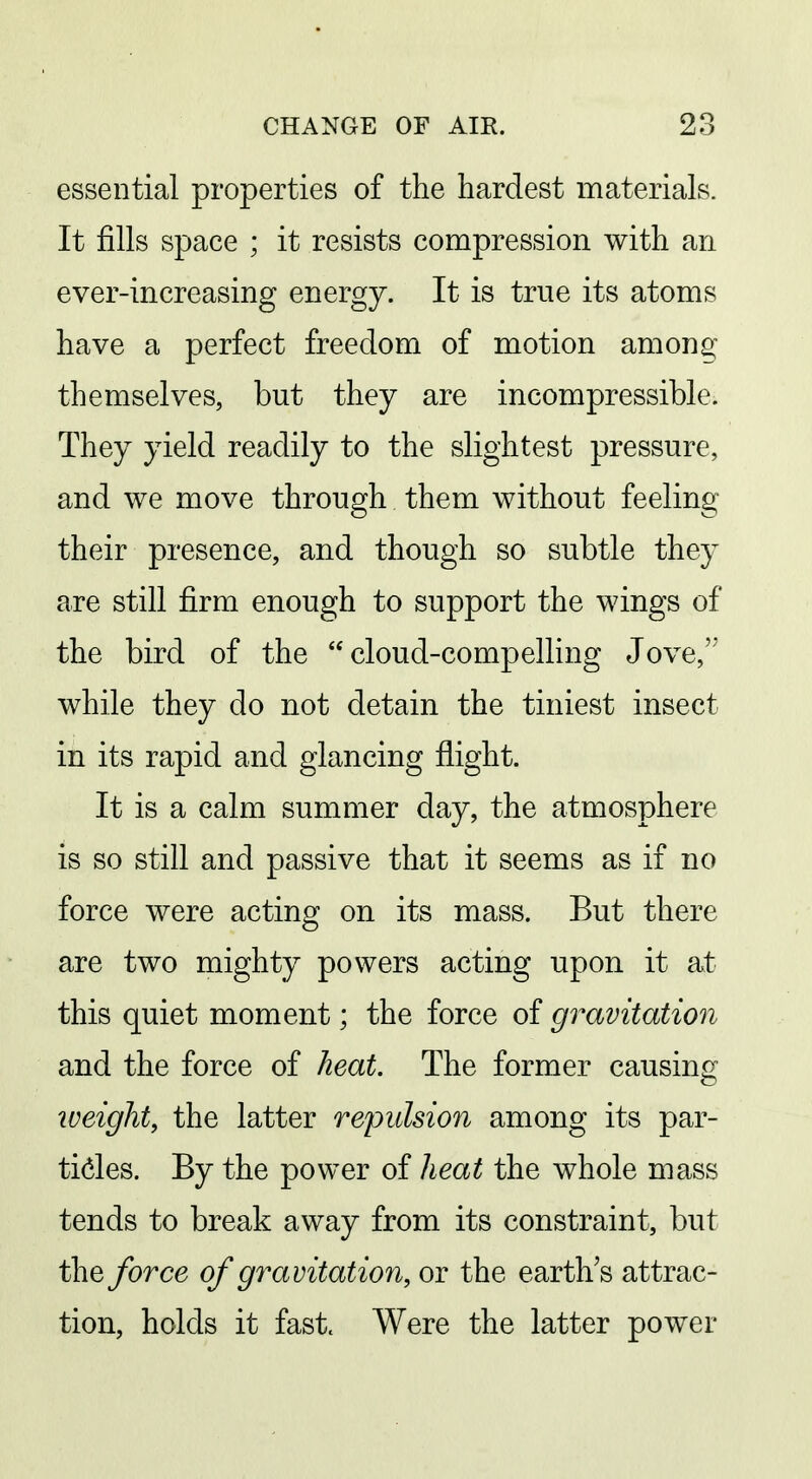 essential properties of the hardest materials. It fills space ; it resists compression with an ever-increasing energy. It is true its atoms have a perfect freedom of motion among themselves, but they are incompressible. They yield readily to the slightest pressure, and we move through them without feeling their presence, and though so subtle they are still firm enough to support the wings of the bird of the cloud-compelling Jove, while they do not detain the tiniest insect in its rapid and glancing flight. It is a calm summer day, the atmosphere is so still and passive that it seems as if no force were acting on its mass. But there are two mighty powers acting upon it at this quiet moment; the force of gravitation and the force of heat. The former causing weight, the latter repulsion among its par- tides. By the power of heat the whole mass tends to break away from its constraint, but the force of gravitation, or the earth's attrac- tion, holds it fast. Were the latter power